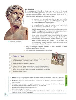 Prohibida
su
reproducción
26
Demócrito de Abdera.
Los atomistas
Entre los siglos V y IV a. C. se desarrolla una corriente de pensa-
miento materialista y pluralista, conocida como atomismo, cuyo
principal exponente fue Demócrito de Abdera (460 - 370 a. C.).
Los principales postulados del atomismo son:
• La realidad está formada por átomos que son infinitos
en número, eternos, iguales en calidad, pero desiguales
en cantidad, tamaño, figura y peso.
La variación de las cosas se explica por el movimiento
de los átomos, que cambian de lugar.
Los átomos se encuentran separados por el espacio va-
cío. Por consiguiente, los dos elementos que constituyen
toda la realidad son los átomos y el vacío.
• El mundo se ha formado por la combinación de los áto-
mos moviéndose en el vacío. Puesto que Demócrito se
pronunciaba explícitamente contra el nous de Anaxá-
goras, lo único que explica la formación del cosmos es
el mero acaso. Toda la realidad se formó por combina-
ciones casuales de átomos.
• Visión materialista del ser humano. El alma humana también
está compuesta por átomos.
• Los dioses son agrupaciones de átomos.
http://goo.gl
/eOIcpb
Desde la física
La palabra griega átomo está compuesta por el prefijo de negación a, y
el sustantivo tomos, que significa ‘corte’ o ‘pedazo’.
Átomo es, pues, algo indivisible o individuo.
Desde el punto de vista de la física actual, el átomo es la partícula cons-
tituyente más pequeña de toda materia. Es indivisible desde el punto de
vista químico, pero en la actualidad existen procedimientos físicos para
separarlo, como la colisión.
h
tt
p
s:
//
g
o
o
.g
l/
iZ
0a
25
h
tt
p
:/
/g
o
o
.g
l/
O
tE
zA
Q
26
7. Elabora un cuadro comparativo de los conceptos del ser de Parménides y Heráclito y las postu-
ras entre monistas y pluralistas.
8. Identifica cuáles de las doctrinas filosóficas hasta ahora estudiadas se relacionan con las cien-
cias modernas.
9. Plantea a tus compañeros y compañeras de clase y a tus profesores de Química y Física las
siguientes cuestiones y luego elabora tus propias conclusiones:
• ¿La realidad solo está constituida por átomos?
• ¿Existe algo más que la materia?
• Las teorías científicas lo explican todo o hay aspectos de la realidad que van más allá de lo
material? ¿Cuáles son esas realidades?
Actividades
 