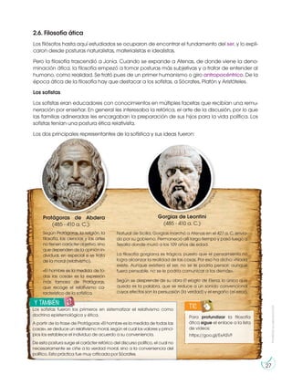 Prohibida
su
reproducción
27
2.6. Filosofía ática
Los filósofos hasta aquí estudiados se ocuparon de encontrar el fundamento del ser, y lo expli-
caron desde posturas naturalistas, materialistas e idealistas.
Pero la filosofía trascendió a Jonia. Cuando se expande a Atenas, de donde viene la deno-
minación ática, la filosofía empezó a tomar posturas más subjetivas y a tratar de entender al
humano, como realidad. Se trató pues de un primer humanismo o giro antropocéntrico. De la
época ática de la filosofía hay que destacar a los sofistas, a Sócrates, Platón y Aristóteles.
Los sofistas
Los sofistas eran educadores con conocimientos en múltiples facetas que recibían una remu-
neración por enseñar. En general les interesaba la retórica, el arte de la discusión, por lo que
las familias adineradas les encargaban la preparación de sus hijos para la vida política. Los
sofistas tenían una postura ética relativista.
Los dos principales representantes de la sofística y sus ideas fueron:
Protágoras de Abdera
(485 - 410 a. C.):
Según Protágoras, la religión, la
filosofía, las ciencias y las artes
no tienen carácter objetivo, sino
que dependen de la opinión in-
dividual, en especial si se trata
de la moral (relativismo).
«El hombre es la medida de to-
das las cosas» es la expresión
más famosa de Protágoras,
que recoge el relativismo ca-
racterístico de la sofística.
http://goo.g
l
/
4
T
8
7
A
b
Gorgias de Leontini
(485 - 410 a. C.)
Natural de Sicilia, Gorgias marchó a Atenas en el 427 a. C. envia-
do por su gobierno. Permaneció allí largo tiempo y pasó luego a
Tesalia donde murió a los 109 años de edad.
La filosofía gorgiana es trágica, puesto que el pensamiento no
logra alcanzar la realidad de las cosas. Por eso ha dicho: «Nada
existe. Aunque existiera el ser, no se le podría pensar; aunque
fuera pensable, no se le podría comunicar a los demás».
Según se desprende de su obra El elogio de Elena, lo único que
queda es la palabra, que se reduce a un sonido convencional
cuyos efectos son la persuasión (la verdad) y el engaño (el error).
http://goo.g
l
/
T
D
k
R
C
s
Para profundizar la filosofía
ática sigue el enlace a la lista
de videos:
https://goo.gl/ExASVF
TIC
y también:
E
N
G
R
UPO
Y
T
A
M
B
IÉN:
T
I
C
R
E
C
O
R
T
A
BLES
C
A
L
C
U
L
A
DORA
Los sofistas fueron los primeros en sistematizar el relativismo como
doctrina epistemológica y ética.
A partir de la frase de Protágoras «El hombre es la medida de todas las
cosas», se deduce un relativismo moral, según el cual los valores y princi-
pios los establece el individuo de acuerdo a su conveniencia.
De esta postura surge el carácter retórico del discurso político, el cual no
necesariamente se ciñe a la verdad moral, sino a la conveniencia del
político. Esta práctica fue muy criticada por Sócrates.
 