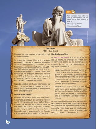 http://goo.gl/6WLY38
Para conocer más sobre la
vida y pensamiento de Só-
crates, sigue estos enlaces a
videos:
https://goo.gl/0Yo969
https://goo.gl/fNjMdr
TIC
Sócrates es, por mucho, el arquetipo del
maestro occidental.
Su vida transcurrió en Atenas, donde vivió
en serena pobreza y se rodeó de fervientes
discípulos como Platón y Jenofonte, cuyos
testimonios son las únicas fuentes biográfi-
cas del maestro. También se ganó la ene-
mistad de los sofistas, a quienes dejaba en
ridículo en sus diálogos, razón por la que
en el 399 a. C. fue acusado de impiedad
y de corrupción de la juventud, cargos por
los que fue condenado a muerte.
Ha sido célebre por haber rechazado la
oferta de sus discípulos, quienes le anima-
ban a escapar de la prisión, y mantenerse
firme en sus principios
¿Cómo era Sócrates?
Sócrates no escribió nada. Era una perso-
na sencilla. El oráculo de Delfos lo calificó
como «El más sabio de todos los hombres».
Conversaba en lugares públicos sobre la
naturaleza de la virtud, la justicia, la belle-
za, el amor y la política, entre otros temas.
Defendía que la regeneración del Estado
solo era posible educando a la juventud.
El método socrático
El método socrático se basa en el diálo-
go. De hecho, los Diálogos de Platón son
el testimonio escrito de las andanzas del
maestro. En los diálogos, identificamos los
siguientes momentos:
• Ironía: Sócrates se presenta como un
ignorante y se limita a asediar con pre-
guntas a los sofistas, quienes suelen
terminar contradiciendo sus creencias
y reconociendo su ignorancia en el
tema planteado. Es célebre su frase:
«Solo sé que no sé nada».
• Mayéutica: La mayéutica es el arte de
hacer parir, oficio que ejerció la madre
de Sócrates, Fenaretes. Así llamó el filó-
sofo su labor de ayudar a los interlocu-
tores a encontrar la verdad dentro de sí
mismos.
Lo que buscaba Sócrates, una vez examina-
dos los temas, era elaborar definiciones. Para
ello, partía de las experiencias individuales y
concretas hasta llegar a un concepto gene-
ral aplicable a todos los casos, proceso que
hoy conocemos como inducción.
Prohibida
su
reproducción
28
Sócrates
(469 - 399 a. C.)
 