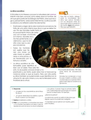 Prohibida
su
reproducción
29
La ética socrática
A Sócrates no le interesa conocer la naturaleza del cosmos.
Intentó más bien conocer cómo debe obrar el hombre, de
ahí que gran parte de los Diálogos de Platón, obra que reco-
ge su pensamiento, verse sobre tales temas. La ética socráti-
ca abarca una reflexión sobre tres elementos:
• El principio y origen de la vida moral es la conciencia. Se
trata de una visión interna que dice lo que se debe ha-
cer. Por eso Sócrates insiste tanto en
el conocimiento íntimo de cada
uno con la frase: «Conócete
a ti mismo». Sócrates recu-
rría frecuentemente a su
«demonio», que no era
otra cosa que su pro-
pia conciencia.
• Todos los hombres
son sujetos que tie-
nen una moral. La
vida moral no perte-
nece a unos pocos, a
los favorecidos por la
fortuna o el éxito.
• La ética socrática es inte-
lectualista, pues identifica el
bien con el saber. Para este filó-
sofo, no se puede conocer el bien y no
practicarlo y, por tanto, quien obra mal, lo hace por ig-
norancia sobre lo que es bueno. Pero, por otra parte,
su ética también es eudemonista, pues identifica en la
virtud el fin del acto moral y a su vez la felicidad como
finalidad de la virtud.
10. Responde:
• ¿Cuáles son las características de la filoso-
fía ática?
• ¿A qué se dedicaban los sofistas y qué re-
lación tuvieron con Sócrates?
11. Explica el relativismo sofista.
12. Pide a un compañero o compañera de clases
o a un familiar que defina una idea o valor re-
levante tal como el amor, la virtud, la libertad
o la justicia. Cuando haga la primera defini-
ción, hazle preguntas que pongan en duda lo
que te ha respondido. Por ejemplo:
-¿Qué es la justicia?
-La justicia es cuando se aplica la ley para que
alguien que la incumplió sea castigado.
-Y si las leyes que se aplican son injustas ¿sería
justo? Etcétera.
Para leer el Fedón, diálogo
sobre la inmortalidad del
alma que sostuvo Sócrates
con sus discípulos antes de
que se ejecutara su sentencia
de muerte, sigue este enlace:
http://goo.gl/hWQvMO.
TIC
Actividades
La muerte de Sócrates. 1787. Óleo
sobre lienzo de Jacques-Louis
David.
Sócrates fue condenado a muer-
te, pues molestó a sofistas y políti-
cos de la época a quienes interro-
gaba hasta dejar en evidencia su
ignorancia.
http://goo.gl/g8c1qg
 