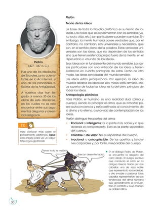 Prohibida
su
reproducción
30
Platón
Teoría de las ideas
La base de toda la filosofía platónica es su teoría de las
ideas. Las cosas que se experimentan con los sentidos (vis-
ta, tacto, oído, etc.) son particulares y pueden cambiar. Sin
embargo, la mente humana posee verdades que, por el
contrario, no cambian, son universales y necesarias, que
son, en el sentido pleno de la palabra. Estas verdades uni-
versales son las ideas, que no dependen de los sentidos
sino que tienen existencia propia fuera de la mente, en el
Hiperuranio o «mundo de las ideas».
Esas ideas son el fundamento del mundo sensible. Las co-
sas particulares son una imitación de las ideas y tienen
existencia en cuanto participan de estas. Dicho de otro
modo, las ideas son causas del mundo sensible.
Las ideas están jerarquizadas. Por ejemplo, la idea de
mueble abarca las ideas de silla, mesa, sofá, armario, etc.
La superior de todas las ideas es la del bien, principio de
todas las ideas.
Antropología platónica
Para Platón, el humano es una realidad dual (alma y
cuerpo), siendo lo principal el alma, que es inmortal, po-
see autoconciencia y está destinada al conocimiento de
lo divino y lo eterno, a una vida de contemplación de las
ideas.
Platón distingue tres partes del alma:
• Racional o inteligente: Es la parte más noble y la que
alcanza el conocimiento. Esta es la parte separable
del cuerpo.
• Irascible o de valor: No es separable del cuerpo.
• Irracional o concupiscible: De los apetitos y funcio-
nes corporales y, por tanto, inseparable del cuerpo.
Para conocer más sobre el
pensamiento platónico, sigue
este enlace para ver un video:
https://goo.gl/dTCO6I
TIC
Platón
(427 - 347 a. C.)
Fue uno de los discípulos
de Sócrates, junto a Jeno-
fonte, en la Academia, y
uno de los principales fi-
lósofos de la Antigüedad.
A nuestros días han lle-
gado al menos 35 de las
obras de este ateniense,
en las cuales no es raro
encontrar entre sus argu-
mentos alegorías y creen-
cias religiosas.
http://goo.g
l
/
P
g
5
n
j
e
¡Eres un desenfrenado!
Tienes toda la «razón». En el diálogo Fedro, de Platón,
se encuentra la alegoría del
carro alado. El auriga, esclavo
que conducía el carro en la
antigua Grecia, tirado por dos
caballos: uno de raza noble
que representa la racionalidad,
y otro innoble y pasional. Estos
caballos representarían las dos
tendencias del alma humana
que generalmente se encuen-
tran en conflicto y cuyo manejo
es problemático.
 