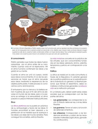 Prohibida
su
reproducción
31
El conocimiento
Platón pensaba que todas las ideas fueron
adquiridas por el alma antes de su naci-
miento cuando vivía en el Hiperuranio. Allí
el alma humana contempló las ideas y las
grabó en su mente.
Cuando el alma se unió al cuerpo, olvidó
esas ideas (conocimiento). El rol de las sen-
saciones es hacer que el alma recuerde
esas ideas mediante la experiencia de los
objetos particulares. A este proceso lo cono-
cemos como reminiscencia.
El entusiasmo por la ciencia y la belleza se-
rían muestras de que el fin del alma es ele-
varse al mundo de las ideas, pero si la per-
sona se entrega a la sensualidad, el alma
pasará a cuerpos inferiores hasta purificarse.
Ética
La ética platónica es la puesta en práctica
de su antropología y teoría de las ideas. El
hombre encontrará el bien absoluto y la
perfección en la medida que se acerque a
las ideas y se aleje del mundo sensible. Para
conseguir tal cometido, está la filosofía.
La vida moral se concreta en la práctica de
las virtudes, que son conocimientos funda-
dos en las ideas: sabiduría, ánimo, valentía,
templanza y justicia, en contraposición a los
vicios.
Política
La ética se realiza en la vida comunitaria a
través de la Republica. El carácter general
de la política platónica es la subordinación
de lo individual a lo general. La libertad per-
sonal, que tiende al desenfreno, debe so-
meterse a instituciones generales. La educa-
ción es la institución principal.
En un Estado justo, deben existir estas clases
sociales que se corresponden con las tres
partes del alma:
• Los gobernantes: Les corresponde la ra-
zón. El filósofo debe ser rey o el rey debe
filosofar.
• Los guerreros: Tienen el valor y la función
de defender el territorio.
• Los artesanos: Corresponden a las ten-
dencias sensitivas y cuidan de las nece-
sidades materiales (agricultura, ganade-
ría, construcción).
En el Libro VII de la República, Platón explica que los humanos solo vemos apariencias (las sombras en la pared),
pero en la búsqueda de la verdad podemos ascender a los objetos que causan esas sombras (ideas) y luego
querremos salir de la caverna hasta contemplar el Bien, la mayor de las ideas. Tras contemplar la verdad querre-
mos volver a la caverna para inducir a la verdad a los que aún solo ven apariencias.
¿Te atreves a poner en
duda lo que desde
siempre vieron y oyeron
nuestros ojos y oídos?
Dejen que los
libere y les
mostraré la
realidad.
 