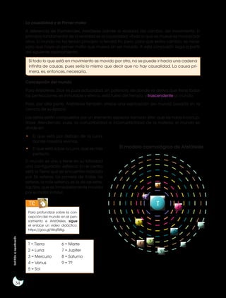 Prohibida
su
reproducción
34
La causalidad y el Primer motor
A diferencia de Parménides, Aristóteles admite la realidad del cambio, del movimiento. El
principio fundamental de la realidad es la causalidad: «Todo lo que se mueve es movido por
otro». El mundo no ha tenido principio ni tendrá fin, pero, para que exista cambio, es nece-
sario que haya un primer motor que mueva sin ser movido. A esta conclusión llega a partir
del siguiente razonamiento:
Concepción del mundo
Para Aristóteles, Dios es pura actualidad, sin potencia, de donde se deriva que tiene todas
las perfecciones, es inmutable y eterno, está fuera del tiempo; y trascendente al mundo.
Pero, por otra parte, Aristóteles también ofrece una explicación del mundo basada en la
ciencia de su época:
Los astros están compuestos por un elemento especial llamado éter, que los hace incorrup-
tibles. Atendiendo, pues, la corruptibilidad e incorruptibilidad de la materia, el mundo se
divide en:
• El que está por debajo de la Luna,
donde nosotros vivimos.
• El que está sobre la Luna, que es más
perfecto.
El mundo es uno y tiene en su totalidad
una configuración esférica. En el centro
está la Tierra que se encuentra rodeada
por 56 esferas. La primera de todas las
esferas, la más externa, es la de las estre-
llas fijas, que es inmediatamente movida
por el motor inmóvil.
Para profundizar sobre la con-
cepción del mundo en el pen-
samiento e Aristóteles, sigue
el enlace un video didáctico:
https://goo.gl/iWqRWg.
T = Tierra
2 = Luna
3 = Mercurio
4 = Venus
5 = Sol
6 = Marte
7 = Jupiter
8 = Saturno
9 = ??
TIC
9
8
7
6
T
2
3
4
5
El modelo cosmológico de Aristóteles
Si todo lo que está en movimiento es movido por otro, no se puede ir hacia una cadena
infinita de causas, pues sería lo mismo que decir que no hay causalidad. La causa pri-
mera, es, entonces, necesaria.
 