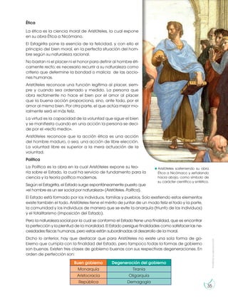 Prohibida
su
reproducción
35
Ética
La ética es la ciencia moral de Aristóteles, la cual expone
en su obra Ética a Nicómano.
El Estagirita pone la esencia de la felicidad, y con ello el
principio del bien moral, en la perfecta situación del hom-
bre según su naturaleza racional.
No bastan ni el placer ni el honor para definir al hombre éti-
camente recto; es necesario recurrir a su naturaleza como
criterio que determine la bondad o malicia de las accio-
nes humanas.
Aristóteles reconoce una función legítima al placer, siem-
pre y cuando sea ordenado y medido. La persona que
obra rectamente no hace el bien por el amor al placer
que la buena acción proporciona, sino, ante todo, por el
amor al mismo bien. Por otra parte, el que actúa mejor mo-
ralmente será el más feliz.
La virtud es la capacidad de la voluntad que sigue el bien
y se manifiesta cuando en una acción la persona se deci-
de por el «recto medio».
Aristóteles reconoce que la acción ética es una acción
del hombre maduro, o sea, una acción de libre elección.
La voluntad libre es superior a la mera actuación de la
voluntad.
Política
La Política es la obra en la cual Aristóteles expone su teo-
ría sobre el Estado, la cual ha servicio de fundamento para la
ciencia y la teoría política modernas.
Según el Estagirita, el Estado surge espontáneamente puesto que
«el hombre es un ser social por naturaleza» (Aristóteles. Política).
El Estado está formado por los individuos, familias y pueblos. Solo existiendo estos elementos
existe también el todo. Aristóteles tiene el mérito de juntar de un modo feliz el todo y la parte,
la comunidad y los individuos de manera que se evite la anarquía (triunfo de los individuos)
y el totalitarismo (imposición del Estado).
Pero la naturaleza social por la cual se conforma el Estado tiene una finalidad, que es encontrar
la perfección y la plenitud de la moralidad. El Estado persigue finalidades como satisfacer las ne-
cesidades físicas humanas, pero estas están subordinadas al desarrollo de la moral.
Dicho lo anterior, hay que destacar que para Aristóteles no existe una sola forma de go-
bierno que cumpla con la finalidad del Estado, pero tampoco todas la formas de gobierno
son buenas. Existen tres clases de gobierno buenas con sus respectivas degeneraciones. En
orden de perfección son:
Buen gobierno Degeneración del gobierno
Monarquía Tiranía
Aristocracia Oligarquía
República Demagogía
http://goo.gl/XDsZYS
https://goo.gl/hHJMzA
Aristóteles sosteniendo su obra
Ética a Nicómaco y señalando
hacia abajo, como símbolo de
su carácter científico y sintético.
 