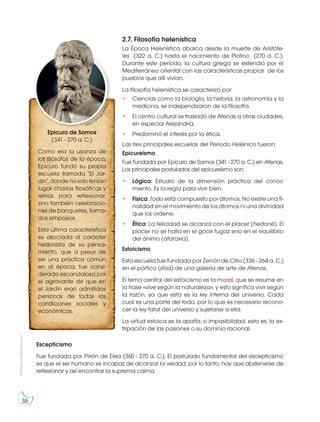 Prohibida
su
reproducción
36
2.7. Filosofía helenística
La Época Helenística abarca desde la muerte de Aristóte-
les (322 a. C.) hasta el nacimiento de Plotino (270 d. C.).
Durante este período, la cultura griega se extendió por el
Mediterráneo oriental con las características propias de los
pueblos que allí vivían.
La filosofía helenística se caracterizó por:
• Ciencias como la biología, la historia, la astronomía y la
medicina, se independizaron de la filosofía.
• El centro cultural se trasladó de Atenas a otras ciudades,
en especial Alejandría.
• Predominó el interés por la ética.
Las tres principales escuelas del Período Helénico fueron:
Epicureísmo
Fue fundada por Epicuro de Samos (341 - 270 a. C.) en Atenas.
Los principales postulados del epicureísmo son:
• Lógica: Estudio de la dimensión práctica del conoc
miento. Es la regla para vivir bien.
• Física: Todo está compuesto por átomos. No existe una fi-
nalidad en el movimiento de los átomos ni una divinidad
que los ordene.
• Ética: La felicidad se alcanza con el placer (hedoné). El
placer no se halla en el goce fugaz sino en el equilibrio
del ánimo (ataraxia).
Estoicismo
Esta escuela fue fundada por Zenón de Citio (336 - 264 a. C.)
en el pórtico (stoa) de una galería de arte de Atenas.
El tema central del estoicismo es la moral, que se resume en
la frase «vive según la naturaleza», y esto significa vivir según
la razón, ya que esta es la ley interna del universo. Cada
cual es una parte del todo, por lo que es necesario recono-
cer la ley fatal del universo y sujetarse a ella.
La virtud estoica es la apatía, o impasibilidad, esto es, la ex-
tirpación de las pasiones o su dominio racional.
Epicuro de Samos
(341 - 270 a. C.)
Como era la usanza de
los filósofos de la época,
Epicuro fundó su propia
escuela llamada "El Jar-
dín", donde no solo tenían
lugar charlas filosóficas y
retiros para reflexionar,
sino también celebracio-
nes de banquetes, llama-
dos simposios.
Esta última característica
es asociada al carácter
hedonista de su pensa-
miento, que a pesar de
ser una práctica común
en al época, fue consi-
derada escandalosa por
el agravante de que en
el Jardín eran admitidas
personas de todas las
condiciones sociales y
económicas.
https://goo.
g
l
/
J
b
P
5
N
b
Escepticismo
Fue fundada por Pirrón de Elea (360 - 270 a. C.). El postulado fundamental del escepticismo
es que el ser humano es incapaz de alcanzar la verdad; por lo tanto, hay que abstenerse de
reflexionar y así encontrar la suprema calma.
 