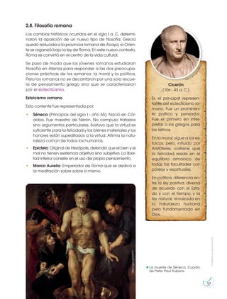 Prohibida
su
reproducción
37
2.8. Filosofía romana
Los cambios históricos ocurridos en el siglo I a. C. determi-
naron la aparición de un nuevo tipo de filosofía: Grecia
quedó reducida a la provincia romana de Acaya; el Orien-
te se organizó bajo la ley de Roma. En este nuevo contexto,
Roma se convirtió en el centro de la vida cultural.
Se puso de moda que los jóvenes romanos estudiaran
filosofía en Atenas para responder a las dos preocupa-
ciones prácticas de los romanos: la moral y la política.
Pero los romanos no se decantaron por una sola escue-
la de pensamiento griego sino que se caracterizaron
por el eclecticismo.
Estoicismo romano
Esta corriente fue representada por:
• Séneca (Principios del siglo I - año 65): Nació en Cór-
doba. Fue maestro de Nerón. No compuso tratados
sino argumentos particulares. Sostuvo que la virtud es
suficiente para la felicidad y los bienes materiales y los
honores están supeditados a la virtud. Afirma la natu-
raleza común de todos los humanos.
• Epicteto: Original de Hierápolis, defendió que el bien y el
mal no tienen existencia objetiva sino subjetiva. La liber-
tad interior consiste en el uso del propio pensamiento.
• Marco Aurelio: Emperador de Roma que se dedicó a
la meditación sobre sobre sí mismo.
Cicerón
(106 - 43 a. C.)
Es el principal represen-
tante del eclecticismo ro-
mano. Fue un prominen-
te político y pensador.
Fue el primero en inter-
pretar a los griegos para
los latinos.
En lo moral, sigue a los es-
toicos, pero, influido por
Aristóteles, sostiene que
la felicidad reside en el
equilibrio armónico de
todas las facultades cor-
póreas y espirituales.
En política, diferencia en-
tre la ley positiva, diversa
de acuerdo con el Esta-
do y con el tiempo; y la
ley natural, enraizada en
la naturaleza humana
pero fundamentada en
Dios.
http://goo.g
l
/
p
7
W
V
w
c
La muerte de Séneca. Cuadro
de Peter Paul Rubens.
https://goo.gl/S687PJ
 