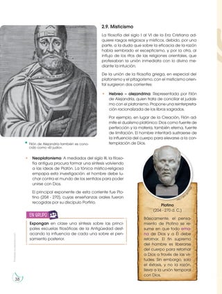 Prohibida
su
reproducción
38
2.9. Misticismo
La filosofía del siglo I al VI de la Era Cristiana ad-
quiere rasgos religiosos y místicos, debido, por una
parte, a la duda que sobre la eficacia de la razón
había sembrado el escepticismo, y por la otra, al
influjo de los ritos de las religiones orientales, que
profesaban la unión inmediata con lo divino me-
diante la intuición.
De la unión de la filosofía griega, en especial del
platonismo y el pitagorismo, con el misticismo orien-
tal surgieron dos corrientes:
• Neoplatonismo: A mediados del siglo III, la filoso-
fía antigua procura formar una síntesis volviendo
a las ideas de Platón. La tónica místico-religiosa
empapa esta investigación: el hombre debe lu-
char contra el mundo de los sentidos para poder
unirse con Dios.
El principal exponente de esta corriente fue Plo-
tino (204 - 270), cuyas enseñanzas orales fueron
recogidas por su discípulo Porfirio.
Expongan en clase una síntesis sobre las princi-
pales escuelas filosóficas de la Antigüedad dest-
acando la influencia de cada una sobre el pen-
samiento posterior.
en grupo
Filón de Alejandría también es cono-
cido como «El judío».
https://goo.gl/bPoe2n
Plotino
(204 - 270 d. C.)
Básicamente, el pensa-
miento de Plotino se re-
sume en que todo ema-
na de Dios y a Él debe
retornar. El fin supremo
del hombre es liberarse
del cuerpo para retornar
a Dios a través de las vir-
tudes. Sin embargo, solo
el éxtasis, y no la razón,
lleva a la unión temporal
con Dios.
http://goo.g
l
/
n
T
9
u
j
E
• Hebreo – alejandrina: Representada por Filón
de Alejandría, quien trata de conciliar el judaís-
mo con el platonismo. Propone una reinterpreta-
ción racionalizada de los libros sagrados.
Por ejemplo, en lugar de la Creación, Filón ad-
mite el dualismo platónico: Dios como fuente de
perfección y la materia, también eterna, fuente
de limitación. El hombre intentará sustraerse de
la influencia del cuerpo para elevarse a la con-
templación de Dios.
 