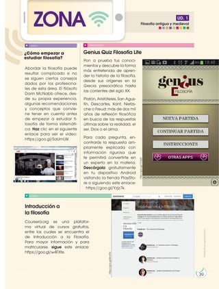 UD. 1
ZONA
¿Cómo empezar a
estudiar filosofía?
Genius Quiz Filosofía Lite
Introducción a
la filosofía
CURSO
APLICACIÓN
Abordar la filosofía puede
resultar complicado si no
se siguen ciertos consejos
dados por los profesiona-
les de esta área. El filósofo
Darin McNabb ofrece, des-
de su propia experiencia,
algunas recomendaciones
y conceptos que convie-
ne tener en cuenta antes
de empezar a estudiar fi-
losofía de forma sistemáti-
ca. Haz clic en el siguiente
enlace para ver el video:
https://goo.gl/SaUmLW
Coursera.org es una platafor-
ma virtual de cursos gratuitos,
entre los cuales se encuentra el
de Introducción a la Filosofía.
Para mayor información y para
matricularse, sigue este enlace:
https://goo.gl/w4FXfe.
Pon a prueba tus conoci-
mientos y descubre la forma
más entretenida de apren-
der la historia de la filosofía,
desde sus orígenes en la
Grecia presocrática hasta
las corrientes del siglo XX.
Platón, Aristóteles, San Agus-
tín, Descartes, Kant, Nietzs-
che o Freud: más de dos mil
años de reflexión filosófica
en busca de las respuestas
últimas sobre la realidad, el
ser, Dios o el alma.
Para cada pregunta, en-
contrarás la respuesta am-
pliamente explicada con
información rigurosa que
te permitirá convertirte en
un experto en la materia.
Descárgala gratuitamente
en tu dispositivo Android
visitando la tienda PlaySto-
re o siguiendo este enlace:
https://goo.gl/Yzjz7k.
VIDEO
Prohibida
su
reproducción
39
http://goo.gl/7Oqi2t
https://goo.gl/Bncf9V
https://goo.gl/SaUmLW
Filosofía antigua y medieval
 