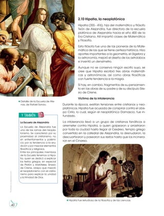 2.10 Hipatia, la neoplatónica
Hipatia (355 - 416), hija del matemático y filósofo
Teón de Alejandría, fue directora de la escuela
platónica de Alejandría hacia el año 400 de la
Era Cristiana. Allí impartió clases de Matemática
y Filosofía.
Esta filósofa fue una de las pioneras de la Mate-
mática de las que se tiene certeza histórica. Hizo
aportes importantes a la geometría, el álgebra y
la astronomía, mejoró el diseño de los astrolabios
e inventó un densímetro.
Aunque no se conserva ningún escrito suyo, se
cree que Hipatia escribió tres obras matemáti-
cas y astronómicas, así como obras filosóficas
con fuerte tendencia a la magia.
Sí hay, en cambio, fragmentos de su pensamien-
to en las obras de su padre y de su discípulo Sile-
sio de Cirene.
Víctima de la intolerancia
Durante la época, existían tensiones entre cristianos y neo-
platónicos. Hipatia fue acusada de conspirar contra el obis-
po Cirilo, lo cual, según el neoplatónico Damascio, fue in-
fundado.
La intolerancia llevó a un grupo de cristianos fanáticos a
arremeter contra Hipatia, a quien golpearon y arrastraron
por toda la ciudad hasta llegar al Cesáreo, templo griego
convertido en la catedral de Alejandría, la desnudaron, la
descuartizaron y pasearon sus restos hasta que los incinera-
ron en el Cinareo.
y también:
E
N
G
R
UPO
Y
T
A
M
B
IÉN:
T
I
C
R
E
C
O
R
T
A
BLES
C
A
L
C
U
L
A
DORA
La Escuela de Alejandría
La Escuela de Alejandría fue
una de las ramas del neopla-
tonismo. Se caracterizó por su
proximidad al cristianismo, no
sin enfrentamientos y polémi-
ca; por la tendencia a la eru-
dición y por mezclar elementos
filosóficos y religiosos.
Entre los principales miembros
de la Escuela tenemos a Hipa-
tia, quien se dedicó a explicar
los textos griegos, en especial
de Platón y Aristóteles; Sinesio
de Cirene, obispo que mezcló
el neoplatonismo con el cristia-
nismo para explicar la unidad
y la trinidad de Dios.
Detalle de la Escuela de Ate-
nas, de Rafael Sanzio.
Prohibida
su
reproducción
40
Hipatía fue estudiosa de la filosofía y de las ciencias.
http://goo.gl/cZy7Sz
https://goo.gl/hHJMzA
 