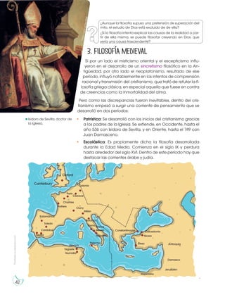 Prohibida
su
reproducción
42
3. Filosofía medieval
Si por un lado el misticismo oriental y el escepticismo influ-
yeron en el desarrollo de un sincretismo filosófico en la An-
tigüedad, por otro lado el neoplatonismo, resultado de ese
período, influyó notablemente en los intentos de comprensión
racional y transmisión del cristianismo, que trató de refutar la fi-
losofía griega clásica, en especial aquella que fuese en contra
de creencias como la inmortalidad del alma.
Pero como las discrepancias fueron inevitables, dentro del cris-
tianismo empezó a surgir una corriente de pensamiento que se
desarrolló en dos períodos:
• Patrística: Se desarrolló con los inicios del cristianismo gracias
a los padres de la Iglesia. Se extiende, en Occidente, hasta el
año 536 con Isidoro de Sevilla, y en Oriente, hasta el 749 con
Juan Damasceno.
• Escolástica: Es propiamente dicha la filosofía desarrollada
durante la Edad Media. Comienza en el siglo IX y perdura
hasta alrededor del siglo XVI. Dentro de este período hay que
destacar las corrientes árabe y judía.
h
tt
p
s
:/
/
g
o
o
.g
l/
5
y
L
d
M
P
Isidoro de Sevilla, doctor de
la Iglesia.
Oxford
Canterbury Colonia
Claraval
París
Chartres
Poitiers
Salamanca
Toledo
Córdoba
Sevilla
Cluny
Milán
Bolonia
Constantinopla Calcedonia
Nicea
Éfeso Antioquía
Damasco
Jerusalén
Alejandría
Roma Rocca
Secca
Nápoles
Palermo
Hipona
Tagaste
Numidia
¿Aunque la filosofía supuso una pretensión de superación del
mito, el estudio de Dios está excluido de de ella?
¿Si la filosofía intenta explicar las causas de la realidad a par-
tir de ella misma, se puede filosofar creyendo en Dios, que
sería una causa trascendente?
 