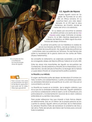 Prohibida
su
reproducción
44
3.2. Agustín de Hipona
Aurelio Agustín nació en Ta-
gaste de Numidia en el año
354, en África romana. En su
juventud llevó una vida desor-
denada. En el 373 leyó la obra
Hortensius, de Cicerón, donde se
habla del amor a la sabiduría.
En su deseo por encontrar la verdad
se adhirió primero a la secta de los ma-
niqueos para luego inclinarse al escep-
ticismo. En el 384, mientras desempeña la
cátedra de Retórica, en Milán siguió las ense-
ñanzas del obispo Ambrosio.
Su primer encuentro con la metafísica lo realiza le-
yendo las Enéadas de Plotino, donde se insiste en la ne-
cesidad de la purificación. Así, Agustín trata de purificar sus
costumbres, pero sus pasiones son tenaces. Por ese tiempo lee
sobre la necesidad de la gracia divina en las cartas de Pablo
(Nuevo Testamento).
Se convierte al cristianismo, es ordenado sacerdote y en el 395
es consagrado obispo de Hipona (África). Falleció en el año 430.
Entre las obras más importantes de Agustín se encuentran las
Confesiones, donde presenta su filosofía de la interioridad; La ciu-
dad de Dios, donde estudia la filosofía y la teología de la historia
y cuyas ideas influirán en el pensamiento político posterior.
La filosofía y su método
El origen del filosofar parte del deseo de felicidad. El hombre an-
hela, no tanto una verdad teórica, cuanto una verdad que salve.
La verdadera felicidad se encuentra en la unión con Dios por el
conocimiento y el amor.
La filosofía se mueve en el ámbito de la religión cristiana, que
es la que da la verdadera felicidad. Para ello, Agustín establece
una franca colaboración entre la razón y la fe: la filosofía es una
profundización y fundamentación racional de la visión cristiana
entendida en su sentido más amplio.
Para poder reflexionar hay que impedir a todo trance disipar-
se exteriormente. Solo en el interior de la propia persona se en-
cuentra la verdad. Agustín afirma el primado de la interioridad.
Su esfuerzo filosófico trata de esclarecer el problema de Dios y
del alma. Parte del estudio del interior del hombre para conocer
toda la realidad.
Para conocer más sobre
el pensamiento de Agus-
tín de Hipona, sigue el en-
lace para ver un vídeo:
https://goo.gl/xuIZmW
TIC
https://goo.gl/0FIhdw
La Ciudad de Dios
y Confesiones
son las principales
obras de Agustín.
 