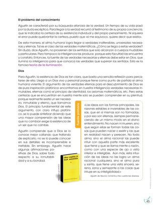 Prohibida
su
reproducción
45
El problema del conocimiento
Agustín se caracterizó por su búsqueda afanosa de la verdad. Un tiempo de su vida pasó
por la duda escéptica. Para llegar a la verdad recurrió al testimonio de su propia conciencia,
que le indicaba la certeza de su existencia individual y del propio pensamiento. Ni siquiera
el error puede quebrantar la certeza, puesto que «si me equivoco, quiere decir que existo».
De esta manera, el alma humana logra llegar a verdades inalterables, universales necesa-
rias y eternas. Tal es el caso de las verdades matemáticas. ¿Cómo se llega a estas verdades?
Sin duda, dice Agustín, no provienen de los sentidos que solo alcanzan a cuerpos mudables
y particulares. Pero tampoco la inteligencia las produce porque esta facultad las encuentra
y constata. Entonces, la fuente de las verdades necesarias y eternas debe estar en Dios, que
ilumina la inteligencia para que conozca las verdades que superan los sentidos. Esta es la
famosa teoría de la iluminación.
Dios
Para Agustín, la existencia de Dios es tan clara, que basta una sencilla reflexión para perca-
tarse de ella. Llega a un Dios vivo y personal porque tiene como punto de partida el alma
humana viviente. El argumento de las verdades eternas para el descubrimiento de Dios es
de pura inspiración platónica: encontramos en nuestra inteligencia verdades necesarias in-
mutables, eternas como el principio de identidad, los axiomas matemáticos, etc. Pero estas
certezas que se encuentran en nuestra mente solo se pueden comprender en su plenitud,
porque realmente existe un ser necesa-
rio, inmutable y eterno, que llamamos
Dios. El principio fundamental de este
argumento, con claro influjo platóni-
co, se lo puede sintetizar diciendo que
una mayor comprensión de las ideas
que no cambian exige la existencia de
un ser que no cambie.
Agustín comprende que a Dios se lo
conoce mejor callando que tratando
de explicarlo, no se lo puede conocer
en sus detalles: es incomprensible e
inefable. Sin embargo, Agustín hace
algunas afirmaciones po-
sitivas de Dios, sobre todo
respecto a su inmutabili-
dad y a su bondad.
Fuente
primaria
«Las ideas son las formas principales, las
razones estables e invariables de las co-
sas, que en sí mismas son no formadas,
y por eso son eternas, siempre permane-
ciendo de un mismo modo en el divino
entendimiento. No nacen ni mueren, sino
que según ellas se forman todas las co-
sas que pueden nacer o existir y las que
en realidad nacen y perecen. No toda
alma, sino el alma racional las puede
intuir con aquella parte más excelente
que tiene y que se llama mente o razón,
como con una especie de ojo o vista
interior e inteligible. Aún más, esta intui-
ción de las ideas no las logra un alma
racional cualquiera, sino el alma pura
y santa, que tiene una vista sincera, se-
rena, sana y semejante a las cosas que
intuye en su inteligibilidad.»
Agustín de Hipona. Ochenta y tres cuestiones diversas.
http://goo.gl/vsHdG3
 