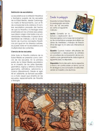 Definición de escolástica
La escolástica es la reflexión filosófica
y teológica surgida de las escuelas
de la Edad Media, desde Carlomag-
no hasta el Renacimiento, con el fin
de comprender la fe cristiana. El nom-
bre escolástica procede del hecho
de que la filosofía y la teología eran
enseñadas en las scholae (escuelas),
que dieron origen más tarde a las uni-
versidades medievales. A pesar de la
identidad de método y de la acep-
tación de muchos conceptos filosófi-
cos por igual en los diversos autores,
se puede notar en la escolástica una
multiplicidad de corrientes.
Ciencia de las escuelas
Ante todo la filosofía cristiana de la
Edad Media se presenta como cien-
cia de las escuelas. En la primera
parte de la Edad Media escolástico
es el maestro de las artes liberales:
gramática, lógica y retórica (Trivium);
geometría, aritmética, astronomía y
música (Quadrivium). Desde el siglo
XII en adelante, se llamará escolásti-
co a todo aquel que enseña en las
escuelas, especialmente de Filosofía
y Teología.
Desde la pedagogía
Durante la Edad Media,
la pedagogía escolás-
tica de las escuelas
se ceñía al siguiente
método:
Lectio: Consistía en la
lectura y explicación de li-
bros escogidos como base de la enseñan-
za. Se comentaban pasajes de la Biblia, las
obras de Aristóteles y trabajos de Boecio
(final del siglo V). En esta solo intervenía el
maestro.
Questio: Cuando habían dificultades de
comprensión y desacuerdos se entraba
en una etapa de comparación de los con-
ceptos y que, generalmente, daba lugar al
siguiente paso, la disputatio.
Disputatio: Era la discusión de los aspectos
a favor y en contra sobre un tema, con el
fin de llegar a una conclusión. En esta inter-
venían el maestro y los alumnos.
h
t
t
p
:/
/
g
o
o
.g
l/
e
B
u
i8
5
http://goo.gl/Tr9C6X
Prohibida
su
reproducción
49
 