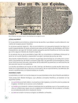 Prohibida
su
reproducción
50
¿Cómo escribían?
En la escolástica encontramos varias formas de escritos, que reflejan la profundización cre-
ciente de la especulación filosófica.
En el primer período (siglos IX – XII) nos encontramos con pequeños tratados de lógica, en
parte independientes, en parte aclaraciones sobre escritos lógicos de Aristóteles y de Porfirio
(neoplatónico del siglo III). También existen pequeños escritos filosóficos en forma de diálo-
go como algunos tratados de Anselmo (siglo XI).
En el período de oro de la escolástica (siglo XIII), los comentarios a Aristóteles introducen al
lector en el mundo filosófico y desarrollan una gran cantidad de puntos de vista.
Abundante material filosófico contienen las grandes obras teológicas, la multitud de comen-
tarios a las Sentencias de Pedro Lombardo (siglo XII) y las grandes sumas teológicas y filosó-
ficas. Informaciones menudas, resúmenes de las disputatio se presentan en estos escritos de
tipo peculiar que son las questiones.
Los escritos escolásticos se hacían en latín. Este tipo de literatura puede resultar desconcer-
tante por la rigurosidad de su técnica, el formulismo de los razonamientos, las extensas divi-
siones y subdivisiones y la impersonalidad en el estilo.
Autoridad y razón
La autoridad y la razón son los dos rieles por los que transitaba el tren de la filosofía escolástica.
Toda producción literaria teológica, que utilizaba conceptos filosóficos, se basaban en las
siguientes fuentes:
• La auctoritas es el texto bíblico, la enseñanza de la Iglesia y la doctrina de los padres de
la Iglesia. También se le conoce como tradición.
• La traditio es la tradición cristiana heredada de los apóstoles que no fue puesta por es-
crito en la Biblia pero sigue viva en la Iglesia por la transmisión de los obispos. La traditio
es considerada parte de la revelación divina.
• La ratio es la razón humana: la lógica, la reflexión, la filosofía.
https://goo.gl/lXywVb
Los tratados de lógica fueron abundantes en los siglos IX al XII.
 