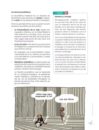 Prohibida
su
reproducción
51
Los temas escolásticos
La escolástica medieval fue un esfuerzo ex-
traordinario para alcanzar la verdad, median-
te la razón, en los terrenos filosófico y teológico.
Entre los grandes temas que ocuparon el pen-
samiento escolástico se encuentran:
• La trascendencia de la vida: desde pre-
supuestos cristianos, en la Edad Media la
vida terrenal se concebía como una pre-
paración para el más allá. De modo que la
vida, según este punto de vista, tiene una
finalidad trascendente.
• La fe y la razón: la fe sería la luz que ilumina
la inteligencia; y la gracia de Dios, la fuerza
que anima a actuar.
Sin embargo, fue la profundidad y sobre-
naturalidad de la fe cristiana la que llevó
a los escolásticos a profundizarla y querer
comprenderla.
• Metafísica aristotélica: en este empeño les
resultó de vital importancia el estudio de la
metafísica, llamada por Aristóteles filosofía
primera, cimiento de la teología.
La filosofía escolástica, que se desarrolla
en un ambiente teológico, es preferente-
mente metafísica, centrada en el estudio
del ser, de las realidades intangibles. La
primera de ellas es Dios, el Ser absoluto, se-
gún el cristianismo.
http://goo.gl/4Z0X14 y también:
E
N
G
R
UPO
Y
T
A
M
B
IÉN:
T
I
C
R
E
C
O
R
T
A
BLES
C
A
L
C
U
L
A
DORA
Metafísica y teología
Etimológicamente, metafísica significa
«lo que está más allá de las cosas físi-
cas», en específico del ser, de ahí que
también se le denomine ontología (es-
tudio del ser). Siguiendo este sentido,
podemos definir la metafísica como el
tratado o estudio del ser en cuanto ser.
Como en la Edad Media la principal pre-
ocupación intelectual era entender la fe
cristiana y a Dios como Ser supremo, la
metafísica sirvió de base conceptual a
la teología, e inclusive fue un tema prin-
cipal determinar la subordinación de la
filosofía a la teología.
La teología (estudio de Dios) es la cien-
cia sobre la existencia, naturaleza y atri-
butos de Dios, así como de su relación
con el mundo. Durante la Edad Media,
la teología fue considerada el más ele-
vado de los estudios, pero debe su desa-
rrolló a la filosofía, en especial a una de
sus partes: la metafísica.
 