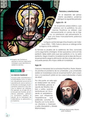 Prohibida
su
reproducción
52
Períodos y orientaciones
En el desarrollo del pensa-
miento escolástico, podemos
distinguir los siguientes períodos:
Siglos VII – XI
En el período preescolástico, que
arranca con la patrística, los pro-
blemas filosóficos se refieren casi
exclusivamente al campo de la lógi-
ca. La orientación del pensamiento si-
gue una línea marcadamente platónica
y agustinista.
La figura central del siglo XI es Anselmo de Cater-
bury (1033 – 1109). Toda su obra es un diálogo entre
la lógica y la fe cristiana.
Es famosa su prueba de la existencia de Dios, conocida
como argumento ontológico: «El Ser que pienso como el más
perfecto debe existir para que sea perfecto; si no, no sería
perfecto». Según Anselmo, la existencia de la idea de Dios en
el pensamiento exige la afirmación de Dios, el ser del cual no
se puede pensar otro mayor, existe en la realidad.
Siglo XII
Crece la intensidad de la actividad filosófica. Pedro Abelar-
do plantea el problema de los universales: ¿Los universales
existen en la realidad o solo en el pensamiento? ¿Son corpó-
reos o incorpóreos? ¿Están en las cosas individuales o fuera
de ellas?
Por otra parte, en este siglo
se redescubren las obras
de Aristóteles, gracias al
aporte de filósofos ára-
bes y judíos, quienes
reintroducen en Occi-
dente el aristotelismo,
pero con influencias
neoplatónicas que
pretendía conciliar la
filosofía con la fe islámi-
ca (Avicena y Averroes)
y judía (Avicebrón y Moisés
Maimónides).
Anselmo de Canterbury
planteó su famoso argumento
ontológico para demostrar la
existencia de Dios.
y también:
E
N
G
R
UPO
Y
T
A
M
B
IÉN:
T
I
C
R
E
C
O
R
T
A
BLES
C
A
L
C
U
L
A
DORA
La ciencia medieval
Aunque suele caracterizarse a
la Edad Media como un perío-
do culturalmente oscuro por la
subordinación de la ciencia y
la filosofía a la teología, el pen-
samiento autónomo y las cien-
cias no dejaron de cultivarse.
Por ejemplo, en el siglo XII, en
la Escuela de Chartres, de ten-
dencia platonista, cultivaron
un humanismo científico, el
estudio de la naturaleza, las
matemáticas, la astronomía y
la medicina.
Moisés Maimónides, filósofo
judío medieval.
https://goo.gl/pdG3sv
htt
p
:
/
/
g
o
o
.
g
l
/
Y
L
4
l
c
E
 