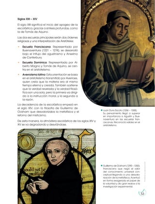 Prohibida
su
reproducción
53
Siglos XIII – XIV
El siglo XIII significa el inicio del apogeo de la
escolástica, gracias a síntesis profundas, como
la de Tomás de Aquino.
Las dos escuelas principales serán dos órdenes
religiosas y una interpretación de Aristóteles:
• Escuela Franciscana: Representada por
Buenaventura (1221 – 1274), se desarrolló
bajo el influjo del agustinismo y Anselmo
de Canterbury.
• Escuela Dominica: Representada por Al-
berto Magno y Tomás de Aquino, se cen-
tra en el aristotelismo.
• Averroísmo latino: Esta orientación se basa
en el aristotelismo transmitido por Averroes,
quien creía que la materia era al mismo
tiempo eterna y creada. También sostiene
que la verdad revelada y la verdad filosó-
fica son una sola, pero la primera va dirigi-
da a la instrucción moral, y la segunda a
la razón.
La decadencia de la escolástica empezó en
el siglo XIV, con la filosofía de Guillermo de
Ockham que desvalorizaba la metafísica y el
retorno del misticismo.
De esta manera, la atmósfera escolástica de los siglos XIV y
XV se va degradando y desviándose.
Juan Duns Escoto (1266 – 1308)
Su pensamiento llegó a superar
en importancia a Agustín y Bue-
naventura en las escuelas fran-
ciscanas. Reconocía validez en el
aristotelismo.
GuillermodeOckham(1290–1350).
Franciscano que negó el valor
del conocimiento universal con-
ceptual llegando a una desvalo-
rización de la metafísica. Acentuó
en forma exagerada el papel de
la voluntad y dio gran realce a la
investigación experimental.
h
t
t
p
s
:
/
/
g
o
o
.
g
l/23OymV
http://goo.gl/Cfdaig
 