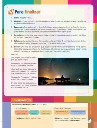 Para finalizar
1. Define filosofía y mito.
2. Elabora un cuadro comparativo del pensamiento cotidiano, el pensamiento filosófico y
el pensamiento científico.
3. Responde: ¿Por qué surgió la filosofía? ¿Crees que en la actualidad la filosofía tiene la
misma misión que cuando surgió en el mundo mítico? ¿Qué situaciones de la vida social
y del ámbito privado requieren del pensamiento filosófico y por qué?
4. Formula preguntas que sean respondidas por las corrientes de pensamiento y los filóso-
fos estudiados en esta unidad.
5. Relaciona las preguntas que formulaste en la actividad 4 con las situaciones «límite»
planteadas por Karl Jaspers y otras que consideres pertinentes.
6. Elabora una lista de preguntas que cuestionen la validez del machismo en la actua-
lidad. Haz esas preguntas a tus familiares e identifica si sus respuestas se basan en la
reflexión propia o en el pensamiento cotidiano (tradición, prejuicios).
Ejemplo:
-¿Qué tipos de labores son pro-
pias de las mujeres?
-Respuesta: Las labores domés-
ticas, la crianza de los hijos.
-¿Por qué son estas labores fe-
meninas? ¿Quién o quiénes
han determinado que así sea?
-Respuesta: Porque así nos han
enseñado nuestros padres.
En este caso, la respuesta no
está basad en una reflexión
sino en una tradición.
EVALUACIÓN
•Escribe la opinión de tu familia. •Pide a tu profesor o profesora sugeren-
cias para mejorar y escríbelas.
•Trabajo personal
Reflexiona y autoevalúate en tu cuaderno:
•Trabajo en equipo
¿Cómo ha sido mi actitud
frente al trabajo?
¿He compartido con mis
compañeros y compañeras?
¿He cumplido
mis tareas?
¿He respetado las opiniones
de los demás?
¿Qué aprendí
en esta unidad?
Prohibida
su
reproducción
57
http://goo.gl/0mb1fN
 