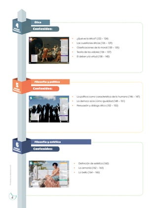 Prohibida
su
reproducción
Ética
Filosofía y política
Filosofía y estética
4
unidad
temática
5
unidad
temática
6
unidad
temática
• ¿Qué es la ética? (122 – 124)
• Las cuestiones éticas (126 – 129)
• Clasificaciones de la moral (130 – 135)
• Teoría de los valores (136 – 137)
• El deber y la virtud (138 – 140)
• La política como característica de lo humano (146 – 147)
• La democr acia como igualdad (148 – 151)
• Persuasión y diálogo ético (152 – 153)
• Definición de estética (160)
• La armonía (162 – 163)
• Lo bello (164 – 166)
Contenidos:
Contenidos:
Contenidos:
4
 
