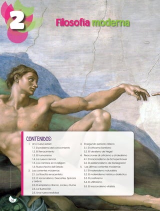 Prohibida
su
reproducción
58
Prohibida
su
reproducción
58
1. Una nueva edad
1.1. El problema del conocimiento
1.2. El Renacimiento
1.3. El humanismo
1.4. La nueva ciencia
1.5. Los cambios en la religión
1.6. Nueva teoría del Estado
2. Las corrientes modernas
2.1. La filosofía renacentista
2.2. El racionalismo: Descartes, Spinoza
y Leibniz
2.3. El empirismo: Bacon, Locke y Hume
2.4. La Ilustración
2.5. Una nueva realidad
3. El segundo período clásico
3.1. El criticismo kantiano
3.2. El idealismo de Hegel
4. Reacciones al criticismo y al idealismo
4.1. El irracionalismo de Schopenhauer
4.2. El existencialismo de Kierkegaard
5. Las últimas corrientes modernas
5.1. El materialismo naturalista
5.2. El materialismo histórico dialéctico
5.3. El positivismo
5.4. El utilitarismo
5.5. El irracionalismo vitalista
CONTENIDOS:
Filosofía moderna
2
 