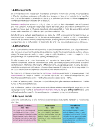 Prohibida
su
reproducción
61
1.2. El Renacimiento
En la medida que los turcos iban invadiendo el Imperio romano de Oriente, muchos sabios
y filósofos bizantinos emigraron a Occidente, y llevaron consigo el conocimiento de los clási-
cos que había quedado en el olvido desde que Justiniano prohibiera la literatura pagana y
cerrara academias de filosofía en el año 529.
Este reencuentro con el mundo antiguo abrió un período lleno de novedades en los cam-
pos más variados. Aunque no se puede hablar de una ruptura brusca con el Medioevo, no
podemos negar que el influjo de la cultura clásica significó el inicio de un cambio cultural
cuyos efectos en todo Occidente perduran hasta nuestros días.
Este fenómeno cultural, acontecido en los siglos XV y XVI, se denomina Renacimiento, y se
caracterizó por la resurrección de valores de la Antigüedad clásica, la crítica y crisis de las
estructuras sociales e intelectuales medievales, el resurgimiento del interés por el estudio y
comprensión de la Naturaleza y el desarrollo del arte y las ciencias bajos nuevos cánones.
1.3. El humanismo
En el núcleo intelectual del Renacimiento se encuentra el humanismo, que se puede enten-
der como el renacimiento de las letras clásicas mediante el rescate de los autores latinos,
como Cicerón, pero sobre todo, como preocupación filosófica y nueva concepción antro-
pocéntrica (el ser humano como centro) de la realidad.
En efecto, aunque el humanismo no es una escuela de pensamiento con posturas más o
menos coherentes, sí hay en los humanistas, entre los cuales podemos mencionar a Erasmo
de Rotterdam, Michel de Montaigne y Marcilio Ficino, una preocupación moral y de redes-
cubrimiento y revalorización de la naturaleza humana explicada desde sí misma y alejándo-
se cada vez más de la dependencia conceptual a la escolástica.
Se preocupa por la recuperación de las formas clásicas, en especial la lengua griega, y del
libre examen de las ideas. Entre los principales impulsores de la literatura antigua se encuen-
tran Francesco Petrarca (1304 – 1374) y Giovanni Bocaccio (1313 – 1375).
Cosme de Medici (1389 – 1464) se convirtió en el principal mecenas de Florencia, donde
fundó la Academia Platónica.
Los humanistas desean comprender la realidad sin referencia a dogmas religiosos, por lo
que propone la vuelta al conocimiento humano natural. Tal giro antropocéntrico se verá
reflejado en la formulación de una ética con cada vez menos rasgos religiosos.
1.4. La nueva ciencia
Así como la literatura y el arte tuvieron una inclinación naturalista, también lo hicieron las
ciencias:
Nicolás Copérnico Galileo Galilei Francis Bacon
1473 - 1543 1564 - 1642 1561 - 1626
En contra del modelo Ptolemai-
co que primó durante la Edad
Media, Copérnico planteó que la
Tierra no era el centro del univer-
so (geocentrismo), sino que este
planeta giraba alrededor del Sol.
Sostuvo el sistema heliocéntrico
y echó por tierra la autoridad
científica de Aristóteles. Trató de
explicar desde la materia y el
movimiento todos los fenómenos
del mundo.
Se caracterizó por su confian-
za en el saber humano, al que
consideraba eficaz y útil. Propug-
naba la ciencia para mejorar la
vida humana. La finalidad prác-
tica de la ciencia era el dominio
de la naturaleza.
 