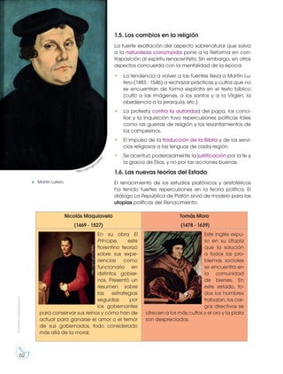 Prohibida
su
reproducción
62
1.5. Los cambios en la religión
La fuerte exaltación del aspecto sobrenatural que salva
a la naturaleza corrompida pone a la Reforma en con-
traposición al espíritu renacentista. Sin embargo, en otros
aspectos concuerda con la mentalidad de la época:
• La tendencia a volver a las fuentes lleva a Martín Lu-
tero (1483 - 1546) a rechazar prácticas y cultos que no
se encuentran de forma explícita en el texto bíblico
(culto a las imágenes, a los santos y a la Virgen, la
obediencia a la jerarquía, etc.).
• La protesta contra la autoridad del papa, los conci-
lios y la Inquisición tuvo repercusiones políticas tales
como las guerras de religión y los levantamientos de
los campesinos.
• El impulso de la traducción de la Biblia y de los servi-
cios religiosos a las lenguas de cada región.
• Se acentuó poderosamente la justificación por la fe y
la gracia de Dios, y no por las acciones buenas.
1.6. Las nuevas teorías del Estado
El renacimiento de los estudios platónicos y aristotélicos
ha tenido fuertes repercusiones en la teoría política. El
diálogo La República de Platón sirvió de modelo para las
utopías políticas del Renacimiento.
Nicolás Maquiavelo
(1469 - 1527)
Tomás Moro
(1478 - 1639)
En su obra El
Príncipe, este
florentino teorizó
sobre sus expe-
riencias como
funcionario en
distintos gobier-
nos. Presentó un
resumen sobre
las estrategias
seguidas por
los gobernantes
para conservar sus reinos y cómo han de
actuar para ganarse el amor o el temor
de sus gobernados, todo considerado
más allá de la moral.
Este inglés expu-
so en su Utopía
que la solución
a todos los pro-
blemas sociales
se encuentra en
la comunidad
de bienes. En
este estado, to-
dos los hombres
trabajan, los car-
gos directivos se
ofrecen a los más cultos y el oro y la plata
son despreciados.
Martín Lutero.
https://goo.gl/Crw
P
Y
M
http://goo.gl/6Gqt2l
http://goo.gl/oU1W8q
 