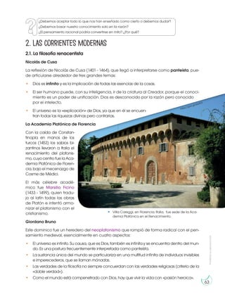 Prohibida
su
reproducción
63
2. Las corrientes modernas
2.1. La filosofía renacentista
Nicolás de Cusa
La reflexión de Nicolás de Cusa (1401 - 1464), que llegó a interpretarse como panteísta, pue-
de articularse alrededor de tres grandes temas:
• Dios es infinito y es la implicación de todas las esencias de la cosas.
• El ser humano puede, con su inteligencia, ir de la criatura al Creador, porque el conoci-
miento es un poder de unificación. Dios es desconocido por la razón pero conocido
por el intelecto.
• El universo es la «explicación» de Dios, ya que en él se encuen-
tran todas las riquezas divinas pero contrarias.
La Academia Platónica de Florencia
Con la caída de Constan-
tinopla en manos de los
turcos (1453) los sabios bi-
zantinos llevaron a Italia el
renacimiento del platonis-
mo,cuyocentrofuelaAca-
demia Platónica de Floren-
cia, bajo el mecenazgo de
Cosme de Médici.
El más célebre acadé-
mico fue Marsilio Ficino
(1433 - 1499), quien tradu-
jo al latín todas las obras
de Platón e intentó armo-
nizar el platonismo con el
cristianismo.
Giordano Bruno
Este dominico fue un heredero del neoplatonismo que rompió de forma radical con el pen-
samiento medieval, esencialmente en cuatro aspectos:
• El universo es infinito. Su causa, que es Dios, también es infinita y se encuentra dentro del mun-
do. Es una postura frecuentemente interpretada como panteísta.
• La sustancia única del mundo se particulariza en una multitud infinita de individuos invisibles
e imperecederos, que se llaman mónadas.
• Las verdades de la filosofía no siempre concuerdan con las verdades religiosas (criterio de la
«doble verdad»).
• Como el mundo está compenetrado con Dios, hay que vivir la vida con «pasión heroica».
Villa Careggi, en Florencia, Italia, fue sede de la Aca-
demia Platónica en el Renacimiento.
https://goo.gl/zke3Ol
¿Debemos aceptar todo lo que nos han enseñado como cierto o debemos dudar?
¿Debemos basar nuestro conocimiento solo en la razón?
¿El pensamiento racional podría convertirse en mito? ¿Por qué?
 