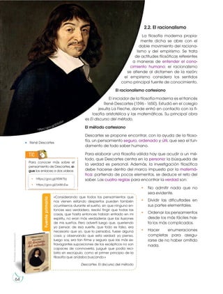 2.2. El racionalismo
La filosofía moderna propia-
mente dicha se abre con el
doble movimiento del raciona-
lismo y del empirismo. Se trata
de actitudes filosóficas referentes
a maneras de entender el cono-
cimiento humano: el racionalismo
se atiende al dictamen de la razón;
el empirismo considera los sentidos
como principal fuente de conocimiento.
El racionalismo cartesiano
El iniciador de la filosofía moderna es el francés
René Descartes (1596 - 1650). Estudió en el colegio
jesuita La Fleche, donde entró en contacto con la fi-
losofía aristotélica y las matemáticas. Su principal obra
es El discurso del método.
El método cartesiano
Descartes se propone encontrar, con la ayuda de la filoso-
fía, un pensamiento seguro, ordenado y útil, que sea el fun-
damento de todo saber humano.
Para elaborar una filosofía válida hay que acudir a un mé-
todo, que Descartes centra en la persona: la búsqueda de
la verdad es personal. Además, la investigación filosófica
debe hacerse dentro del marco impuesto por la matemá-
tica: partiendo de pocos elementos, se deduce el reto del
saber. Las cuatro reglas para encontrar la verdad son:
• No admitir nada que no
sea evidente.
• Dividir las dificultades en
sus partes elementales.
• Ordenar los pensamientos
desde los más fáciles has-
ta los más complicados.
• Hacer enumeraciones
completas para asegu-
rarse de no haber omitido
nada.
Para conocer más sobre el
pensamiento de Descartes, si-
gue los enlaces a dos videos:
TIC
• https://goo.gl/X5W7bj
• https://goo.gl/UxWcEw
René Descartes
https://goo.gl/SD5JGo
http://goo.gl/tR6yX9
Fuente
primaria
«Considerando que todos los pensamientos que
nos vienen estando despiertos pueden también
ocurrírsenos durante el sueño, sin que ninguno en-
tonces sea verdadero, resolví fingir que todas las
cosas, que hasta entonces habían entrado en mi
espíritu, no eran más verdaderas que las ilusiones
de mis sueños. Pero advertí luego que, queriendo
yo pensar, de esa suerte, que todo es falso, era
necesario que yo, que lo pensaba, fuese alguna
cosa; y observando que esta verdad: yo pienso,
luego soy, era tan firme y segura que las más ex-
travagantes suposiciones de los escépticos no son
capaces de conmoverla, juzgué que podía reci-
birla sin escrúpulo, como el primer principio de la
filosofía que andaba buscando.»
Descartes. El discurso del método
Prohibida
su
reproducción
64
 