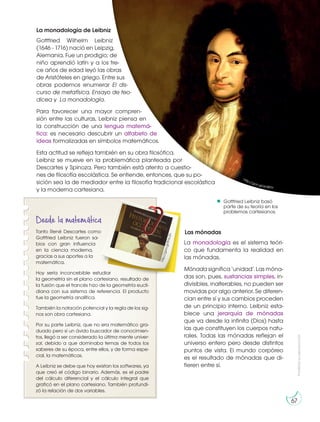 Prohibida
su
reproducción
67
La monadología de Leibniz
Gottfried Wilhelm Leibniz
(1646 - 1716) nació en Leipzig,
Alemania. Fue un prodigio; de
niño aprendió latín y a los tre-
ce años de edad leyó las obras
de Aristóteles en griego. Entre sus
obras podemos enumerar El dis-
curso de metafísica, Ensayo de teo-
dicea y La monadología.
Para favorecer una mayor compren-
sión entre las culturas, Leibniz piensa en
la construcción de una lengua matemá-
tica: es necesario descubrir un alfabeto de
ideas formalizadas en símbolos matemáticos.
Esta actitud se refleja también en su obra filosófica.
Leibniz se mueve en la problemática planteada por
Descartes y Spinoza. Pero también está atento a cuestio-
nes de filosofía escolástica. Se entiende, entonces, que su po-
sición sea la de mediador entre la filosofía tradicional escolástica
y la moderna cartesiana.
Las mónadas
La monadología es el sistema teóri-
co que fundamenta la realidad en
las mónadas.
Mónada significa ‘unidad’. Las móna-
das son, pues, sustancias simples, in-
divisibles, inalterables, no pueden ser
movidas por algo anterior. Se diferen-
cian entre sí y sus cambios proceden
de un principio interno. Leibniz esta-
blece una jerarquía de mónadas
que va desde la infinita (Dios) hasta
las que constituyen los cuerpos natu-
rales. Todas las mónadas reflejan el
universo entero pero desde distintos
puntos de vista. El mundo corpóreo
es el resultado de mónadas que di-
fieren entre sí.
Gottfried Leibniz basó
parte de su teoría en los
problemas cartesianos.
Gottfried Leibniz basó
parte de su teoría en los
problemas cartesianos.
http://goo.gl/enB91t
Desde la matemática
Tanto René Descartes como
Gottfried Leibniz fueron sa-
bios con gran influencia
en la ciencia moderna,
gracias a sus aportes a la
matemática.
Hoy sería inconcebible estudiar
la geometría sin el plano cartesiano, resultado de
la fusión que el francés hizo de la geometría eucli-
diana con sus sistema de referencia. El producto
fue la geometría analítica.
También la notación potencial y la regla de los sig-
nos son obra cartesiana.
Por su parte Leibniz, que no era matemático gra-
duado pero sí un ávido buscador de conocimien-
tos, llegó a ser considerado la última mente univer-
sal, debido a que dominaba temas de todos los
saberes de su época, entre ellos, y de forma espe-
cial, la matemáticas.
A Leibniz se debe que hoy existan los softwares, ya
que creó el código binario. Además, es el padre
del cálculo diferencial y el cálculo integral que
graficó en el plano cartesiano. También profundi-
zó la relación de dos variables.
h
tt
p
:/
/
g
o
o
.g
l/
8
Y
s
c
Z
n
 
