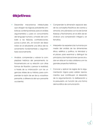 Prohibida
su
reproducción
5
Objetivos:
• Desarrollar mecanismos intelectuales
que otorgan las lógicas polivalentes sim-
bólicas contemporáneas para el análisis
argumentativo y para el conocimiento
del lenguaje humano, a través del com-
bate a las falacias, contradicciones,
juicios a priori, etc., en función de desa-
rrollar en el estudiante una ética del ra-
zonamiento fundamentado y argumen-
tado racionalmente.
• Analizar, comprender y valorar la com-
plejidad histórica del pensamiento la-
tinoamericano en su relación con otras
formas de filosofar y pensar la realidad,
a través de su imbricación con las ur-
gencias vitales de su historia, para com-
prender la razón de ser de su «nosotros»
pensante, a diferencia del «yo» pensante
occidental.
• Comprender la dimensión espacial des-
de los conceptos filosóficos de cosmos y
armonía, vinculándolos con los de Sumak
Kawsay y Pachamama, en el afán de rei-
vindicar una comprensión integral y al-
ternativa.
• Interpretar las experiencias humanas por
medio del análisis de las dimensiones
ética, estética y política, la felicidad y
el placer, para examinar y distinguir los
principios y las implicaciones que se anu-
dan en ellas en la vida cotidiana y en los
grandes proyectos históricos.
• Conocer y aplicar las reglas de la argu-
mentación lógica para validar razona-
mientos que contribuyan al desarrollo
de la argumentación, la deliberación y
la persuasión, en función de una forma
democrática de comunicación.
 