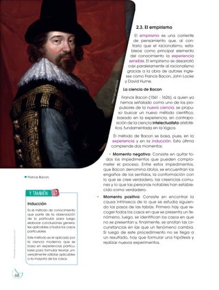 Prohibida
su
reproducción
68
Francis Bacon.
2.3. El empirismo
El empirismo es una corriente
de pensamiento que, al con-
trario que el racionalismo, esta-
blece como principal elemento
del conocimiento la experiencia
sensible. El empirismo se desarrolló
casi paralelamente al racionalismo
gracias a la obra de autores ingle-
ses como Francis Bacon, John Locke
y David Hume.
La ciencia de Bacon
Francis Bacon (1561 - 1626), a quien ya
hemos señalado como uno de los pro-
pulsores de la nueva ciencia, se propu-
so buscar un nuevo método científico,
basado en la experiencia, en contrapo-
sición de la ciencia intelectualista aristoté-
lica, fundamentada en la lógica.
El método de Bacon se basa, pues, en la
experiencia y en la inducción. Esta última
comprende dos momentos:
• Momento negativo: Consiste en quitar to-
dos los impedimentos que pueden compro-
meter el proceso. Entre estos impedimentos,
que Bacon denomina ídolos, se encuentran los
engaños de los sentidos, la conformación con
lo que se cree verdadero, las creencias comu-
nes y lo que las personas notables han estable-
cido como verdadero.
• Momento positivo: Consiste en encontrar la
causa intrínseca de lo que se estudia siguien-
do los pasos de las tablas. Primero hay que re-
coger todos los casos en que se presenta un fe-
nómeno, luego, se identifican los casos en que
no se presentan y, finalmente, se anotan las cir-
cunstancias en las que un fenómeno cambia.
Si luego de este procedimiento no se llega a
un resultado, hay que formular una hipótesis y
realizar nuevos experimentos.
h
tt
p
s
:/
/
g
o
o
.g
l/
N
G
T
u
h
S
y también:
E
N
G
R
UPO
Y
T
A
M
B
IÉN:
T
I
C
R
E
C
O
R
T
A
BLES
C
A
L
C
U
L
A
DORA
Inducción
Es el método de conocimiento
que parte de la observación
de lo particular para luego
elaborar conclusiones genera-
les aplicables a todos los casos
particulares.
Este método es el aplicado por
la ciencia moderna, que se
basa en experiencias particu-
lares para formular teorías uni-
versalmente válidas aplicables
a la mayoría de los casos.
 