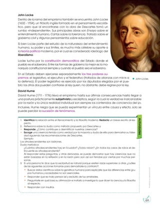 Prohibida
su
reproducción
69
John Locke.
John Locke
Dentro de la rama del empirismo también se encuentra John Locke
(1632 - 1704), un filósofo inglés formado en el pensamiento escolás-
tico, pero que al encontrarse con la obra de Descartes tomó un
rumbo «independiente». Sus principales obras son Ensayo sobre el
entendimiento humano, Cartas sobre la tolerancia, Tratado sobre el
gobierno civil y Algunos pensamientos sobre educación.
Si bien Locke parte del estudio de la naturaleza del entendimiento
humano, su poder y sus límites, es mucho más célebre su aporte a
la teoría política moderna, por el cual es considerado ideólogo del
liberalismo.
Locke lucha por la constitución democrática del Estado donde el
pueblo es el soberano. Entre las formas de gobierno la mejor es la mo-
narquía constitucional siempre y cuando el pueblo sea el soberano.
En el Estado deben ejercerse separadamente los tres poderes su-
premos: el legislativo, el ejecutivo y el federativo (tratados de alianzas con miras a
la defensa). El poder legislativo es ejercido por los diputados elegidos por el pue-
blo; los otros dos pueden confiarse al rey quien, no obstante, debe regirse por la ley.
David Hume
David Hume (1711 - 1776) lleva el empirismo hasta sus últimas consecuencias hasta llegar a
una postura prácticamente subjetivista y escéptica, según la cual la verdad es inalcanzable
por la razón y la única realidad individual son siempre los contenidos de conciencia del yo.
Inclusive, Hume niega que se pueda experimentar un vínculo entre causa y efecto, solo se
puede percibir la sucesión de fenómenos.
1. Identifica la relación entre el Renacimiento y la filosofía moderna. Redacta un breve escrito al res-
pecto.
2. Reflexiona sobre la duda como método propuesto por Descartes y:
• Responde: ¿Cómo contribuye a desmitificar nuestras creencias?
• Escoge una creencia tenida como verdad por la mayoría y duda de ella para demostrar su false-
dad siguiendo las recomendaciones de Descartes.
Ejemplo:
Los afrodescendientes son ladrones.
Duda metódica:
¿Cuántos afrodescendientes hay en Ecuador? ¿Todos roban? ¿En todos los casos de robos el de-
lincuente es afrodescendiente?
Al responder estas preguntas, y otras derivadas, se puede demostrar que hay creencias que no
están basadas en la reflexión y en la razón pero aún así son tenidas por ciertas por muchas per-
sonas.
3. Si una persona te dice que la esclavitud es natural porque existen razas superiores a otras ¿cuáles
de las siguientes acciones tomarías para demostrarle lo contrario?:
• Buscar datos científicos sobre la genética humana para explicarle que las diferencias entre gru-
pos humanos y sociedades no son esenciales.
• Responder que es malo pensar así y excluirlo de tus amistades.
• Preguntarle en qué basa su afirmación e invitarlo a investigar lo que dicen la ciencia y la filosofía
al respecto.
• Responder con insultos.
Actividades
h
t
t
p
:
/
/
g
oo.gl/Duy90b
 