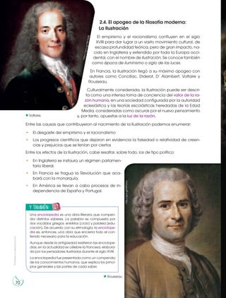 Prohibida
su
reproducción
70
70
2.4. El apogeo de la filosofía moderna:
La Ilustración
El empirismo y el racionalismo confluyen en el siglo
XVIII para dar lugar a un vasto movimiento cultural, de
escasa profundidad teórica, pero de gran impacto, na-
cido en Inglaterra y extendido por toda la Europa occi-
dental, con el nombre de Ilustración. Se conoce también
como época de iluminismo o siglo de las luces.
En Francia, la Ilustración llegó a su máximo apogeo con
autores como Concillac, Diderot, D’ Alambert, Voltaire y
Rousseau.
Culturalmente considerada, la Ilustración puede ser descri-
ta como una intensa toma de conciencia del valor de la ra-
zón humana, en una sociedad configurada por la autoridad
eclesiástica y las teorías escolásticas heredadas de la Edad
Media, consideradas como oscuras por el nuevo pensamiento
y, por tanto, opuestas a la luz de la razón.
Entre las causas que contribuyeron al nacimiento de la Ilustración podemos enumerar:
• El desgaste del empirismo y el racionalismo
• Los progresos científicos que dejaron en evidencia la falsedad o relatividad de creen-
cias y prejuicios que se tenían por ciertos
Entre los efectos de la Ilustración, cabe resaltar, sobre todo, los de tipo político:
• En Inglaterra se instaura un régimen parlamen-
tario liberal.
• En Francia se fragua la Revolución que aca-
bará con la monarquía.
• En América se llevan a cabo procesos de in-
dependencia de España y Portugal.
70
y también:
E
N
G
R
UPO
Y
T
A
M
B
IÉN:
T
I
C
R
E
C
O
R
T
A
BLES
C
A
L
C
U
L
A
DORA
Una enciclopedia es una obra literaria que compen-
dia distintos saberes. La palabra es compuesta por
dos vocablos griegos: enkiklios (ciclo) y paideia (edu-
cación). De acuerdo con su etimología, la enciclope-
dia es, entonces, una obra que encierra todo el con-
tenido necesario para la educación.
Aunque desde la antigüedad existieron las enciclope-
dias, en la actualidad es célebre la francesa, elabora-
da por los pensadores ilustrados durante el siglo XVIII.
La enciclopedia fue presentada como un compendio
de los conocimientos humanos, que explica los princi-
pios generales y las partes de cada saber.
Voltaire.
h
tt
p
s
:/
/
g
o
o
.g
l/
9
B
D
M
0
B
http://goo.gl/MfUUav
Rousseau
 