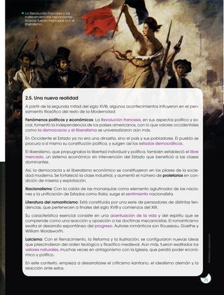 La Revolución Francesa y las
independencias hispanoame-
ricanas fueron inspiradas por el
liberalismo.
2.5. Una nueva realidad
A partir de la segunda mitad del siglo XVIII, algunos acontecimientos influyeron en el pen-
samiento filosófico del resto de la Modernidad:
Fenómenos políticos y económicos: La Revolución francesa, en sus aspectos político y so-
cial, fomentó la independencia de los países americanos, con lo que valores occidentales
como la democracia y el liberalismo se universalizaron aún más.
En Occidente el Estado ya no era una dinastía, sino el país y sus pobladores. El pueblo se
procura a sí mismo su constitución política, y surgen así los estados democráticos.
El liberalismo, que propugnaba la libertad individual y política, también estableció el libre
mercado, un sistema económico sin intervención del Estado que benefició a las clases
dominantes.
Así, la democracia y el liberalismo económico se constituyeron en los pilares de la socie-
dad moderna. Se fortaleció la clase industrial, y aumentó el número de proletarios en con-
dición de miseria y explotación.
Nacionalismo: Con la caída de las monarquías como elemento aglutinador de las nacio-
nes y la unificación de Estados como Italia, surge el sentimiento nacionalista.
Literatura del romanticismo: Está constituida por una serie de pensadores de distintas ten-
dencias, que pertenecen a finales del siglo XVIII y comienzos del XIX.
Su característica esencial consiste en una acentuación de la vida y del espíritu que se
comprende como una reacción y oposición a las doctrinas mecanicistas. El romanticismo
exalta el desarrollo espontáneo del progreso. Autores románticos son Rousseau, Goethe y
William Wordsworth.
Laicismo: Con el Renacimiento, la Reforma y la Ilustración, se configuraron nuevas ideas
que prescindieron del orden teológico y filosófico medieval. Aún más, fueron exaltados los
valores naturales, muchas veces en antagonismo con la Iglesia, que perdió poder econó-
mico y político.
En este contexto, empieza a desarrollarse el criticismo kantiano, el idealismo alemán y la
reacción ante estos.
http://goo.gl/zARIxe
Prohibida
su
reproducción
71
 
