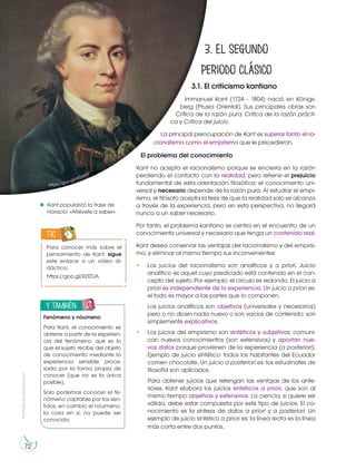 Prohibida
su
reproducción
72
Para conocer más sobre el
pensamiento de Kant, sigue
este enlace a un video di-
dáctico:
https://goo.gl/RZ0TJA
TIC
3. El segundo
periodo clásico
3.1. El criticismo kantiano
Immanuel Kant (1724 - 1804) nació en Königs-
berg (Prusia Oriental). Sus principales obras son
Crítica de la razón pura, Crítica de la razón prácti-
ca y Crítica del juicio.
La principal preocupación de Kant es superar tanto el ra-
cionalismo como el empirismo que le precedieron.
El problema del conocimiento
Kant no acepta el racionalismo porque se encierra en la razón
perdiendo el contacto con la realidad; pero retiene el prejuicio
fundamental de esta orientación filosófica: el conocimiento uni-
versal y necesario depende de la razón pura. Al estudiar el empi-
rismo, el filósofo acepta la tesis de que la realidad solo se alcanza
a través de la experiencia; pero en esta perspectiva, no llegará
nunca a un saber necesario.
Por tanto, el problema kantiano se centra en el encuentro de un
conocimiento universal y necesario que tenga un contenido real.
Kant desea conservar las ventajas del racionalismo y del empiris-
mo, y eliminar al mismo tiempo sus inconvenientes:
• Los juicios del racionalismo son analíticos y a priori. Juicio
analítico es aquel cuyo predicado está contenido en el con-
cepto del sujeto. Por ejemplo: el círculo es redondo. El juicio a
priori es independiente de la experiencia. Un juicio a priori es:
el todo es mayor a las partes que lo componen.
Los juicios analíticos son objetivos (universales y necesarios)
pero o no dicen nada nuevo o son vacíos de contenido: son
simplemente explicativos.
• Los juicios del empirismo son sintéticos y subjetivos; comuni-
can nuevos conocimientos (son extensivos) y aportan nue-
vos datos porque provienen de la experiencia (a posteriori).
Ejemplo de juicio sintético: todos los habitantes del Ecuador
comen chocolate. Un juicio a posteriori es: los estudinates de
filosofía son aplicados.
Para obtener juicios que retengan las ventajas de los ante-
riores, Kant elabora los juicios sintéticos a priori, que son al
mismo tiempo objetivos y extensivos. La ciencia, si quiere ser
válida, debe estar compuesta por este tipo de juicios. El co-
nocimiento es la síntesis de datos a priori y a posteriori. Un
ejemplo de juicio sintético a priori es: la línea recta es la línea
más corta entre dos puntos.
y también:
E
N
G
R
UPO
Y
T
A
M
B
IÉN:
T
I
C
R
E
C
O
R
T
A
BLES
C
A
L
C
U
L
A
DORA
Fenómeno y nóumeno
Para Kant, el conocimiento se
obtiene a partir de la experien-
cia del fenómeno, que es lo
que el sujeto recibe del objeto
de conocimiento mediante la
experiencia sensible proce-
sada por la forma propia de
conocer (que no es la única
posible).
Solo podemos conocer el fe-
nómeno captable por los sen-
tidos, en cambio el nóumeno,
la cosa en sí, no puede ser
conocida.
Kant popularizó la frase de
Horacio: «Atrévete a saber».
https://goo.gl/rxGp62
 