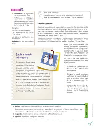Prohibida
su
reproducción
73
La ética kantiana
Junto al conocimiento especulativo, pone Kant el conocimiento
práctico. La fuente de este último tipo de conocimiento es la ra-
zón práctica, es decir, la voluntad. Kant está convencido de que
el ser humano llega a serlo verdaderamente a través de la mora-
lidad y no del conocimiento teórico.
Kant se empeña en encontrar el fundamento de la moral, que debe
ser autónoma (no depender de nada) y absoluta (no cambiar).
Para Kant la moral tiene ca-
rácter obligatorio, imperativo,
no hipotético, que obligue ab-
solutamente: en lugar de decir
«si te sientes bien, haz esto», un
imperativo ordena «haz esto».
La aplicación del imperativo
categórico kantiano tiene tres
formulaciones:
4. Subraya las palabras que caracterizan al pensamiento moderno:
Ilustración - teocentrismo - racionalismo - naturalismo - empirismo - nihilismo - escolástica - arjé -
nominalismo - espiritismo - romanticismo - patrística - herejía - liberalismo.
5. Responde: ¿Cuáles son los temas centrales en la filosofía kantiana?
6. Explica el imperativo categórico kantiano.
Actividades
Desde el derecho
internacional
En su ensayo Sobre la paz
perpetua (1795), Kant se
propuso encontrar un or-
den jurídico, que garantice la paz mun-
dial al ilegalizar la guerra, y que prohíba a los Es-
tados intervenir de forma violenta en los asuntos
internos de los demás estados. Esta propuesta de
Kant, junto a otras de desarrollo posterior, inspiró la
creación de la Sociedad de Naciones y el orden
internacional idealista y liberal que se impuso tras
la Primera Guerra Mundial.
h
t
t
p
:/
/
g
o
o
.g
l/
iF
m
d
F
d
¿Qué es un prejuicio?
¿Se debe afirmar algo sin tener experiencia al respecto?
¿Que relación tienen los mitos, la tradición y los prejuicios?
• Investiguen el significado
de la expresión a priori.
• Reflexionen y dialoguen
sobre lo que es un juicio a
priori e identifiquen juicios a
priori en el hablar cotidiano
en su salón de clases.
Ejemplos:
Las ciencias son fregadas.
Las matemáticas no sirven
para nada.
Los colegios particulares son
más frescos.
Indiquen por qué son juicios a
priori.
en grupo
E
N
G
R
UPO
Y
T
A
M
B
IÉN
T
I
C
S
R
E
C
O
R
T
A
BLES
C
A
L
C
U
L
A
DORA
• Obra de tal modo que tu
acción pueda valer como
ley universal.
• Obra de tal modo que nun-
ca tomes la humanidad ni
en ti ni en otros como me-
dio, sino siempre como fin
último.
• Obra de tal modo que tu
voluntad pueda ser consi-
derada como legisladora
universal.
 
