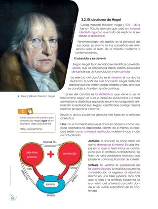 3.2. El idealismo de Hegel
Georg Wilhelm Friedrich Hegel (1770 - 1831)
fue un filósofo alemán que creó un sistema
idealista riguroso que trata de explicar el ser
desde la dialéctica.
Fenomenología del espíritu es la principal de
sus obras. La misma se ha convertido en refe-
rencia para el resto de la filosofía moderna y
contemporánea.
El absoluto y su devenir
Según Hegel, toda realidad se identifica con el ab-
soluto, que es conciencia, razón, espíritu poseedor
de las fuerzas de la evolución y del cambio.
La esencia del absoluto es el devenir, el cambio la
mutación. A partir de este concepto, Hegel pretende
explicar que no existen cosas estables y fijas, sino que
se constata la transformación continua.
La ley del cambio es la dialéctica, que viene a ser el
mecanismo según el cual el absoluto evoluciona. La idea
central de la dialéctica se puede resumir en la siguiente afir-
mación: la realidad solo llega a identificarse consigo misma
cuando se opone a sí misma.
Según lo dicho, podemos detectar tres fases en el método
dialéctico:
Tesis: En el momento en que el absoluto aparece como rea-
lidad originaria no explicitada, dentro de sí misma, la reali-
dad existe como universal abstracto, indeterminado y aún
no actualizado.
Antítesis: El absoluto se pone frente así
como diverso de sí mismo. Es una eta-
pa en la que la tesis inicial se contra-
pone por la antítesis contradictoria. Se
trata de una verdadera realidad que
proviene como explicación de la tesis.
Síntesis: Se verifica la superación de
la contradicción; la realidad asume la
contradicción al regresar al absoluto
mismo en una fase superior, más rica
que la tesis y la antítesis. Llegamos al
momento del universal concreto don-
de el ser viene explicitado en su con-
tenido.
Para conocer más sobre el pen-
samiento de Hegel, sigue el en-
lace a un vídeo documental:
https://goo.gl/9iZihg
TIC
Georg Wilhelm Friedrich Hegel.
h
tt
p
s
:/
/
g
o
o
.g
l/
T
0
2
6
X
Q
Prohibida
su
reproducción
74
NATURALEZA
DEVENIR DEL
A
B
S
O
L
U
T
O
E
S
P
Í
R
I
T
U
ESPÍRITU
TESIS ANTÍTESIS
SÍNTESIS
IDEA PURA
(LÓGICA)
 