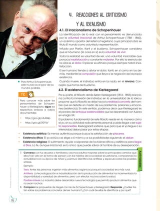 Prohibida
su
reproducción
76
.
4. Reacciones al criticismo
y al idealismo
4.1. El irracionalismo de Schopenhauer
La identificación de lo real con el pensamiento es denunciada
por la voluntad irracional de Arthur Schopenhauer (1788 - 1860),
un acérrimo opositor del sistema hegeliano cuya principal obra se
titula El mundo como voluntad y representación.
Influido por Platón, Kant y el budismo, Schopenhauer considera
que el nóumeno (la cosa en sí) es la voluntad de vivir.
Toda la realidad es voluntad de ser, una voluntad insaciable que
provoca insatisfacción y constante malestar. Por ello la esencia de
la vida es el dolor. El placer es efímero porque siempre habrá insa-
tisfacción.
El ser humano tiende a aliviar el dolor, tanto en sí como en los de-
más, mediante la compasión que lleva a la negación de la propia
existencia.
Cuando muere, el individuo entra en la nada, en el nirvana. Con-
cepto que toma del budismo.
4.2. El existencialismo de Kierkegaard
Por su parte, el filósofo danés Søren Kierkegaard (1813 - 1855) reaccio-
na contra la inmersión del individuo en la universalidad de la idea y
propone que la filosofía se dirija hacia la realidad concreta del hom-
bre que se debate en medio de sus problemas, pasiones y emocio-
nes (existencia). En este sentido, podemos decir que Kierkegaard es
el pionero del enfoque existencialista que se desarrollará con fuerza
en el siglo XX.
El problema fundamental de este filósofo reside en la manera cómo
el yo, en su actividad radicalmente personal, puede llegar a ser suje-
to responsable. Kierkagaard sostiene que para que el yo llegue a su
interioridad debe pasar por estas etapas:
• Existencia estética: Es menos auténtica porque busca la satisfacción de placeres.
• Existencia ética: El yo actúa y se elige a sí mismo y a sus posibilidades siguiendo el deber.
• Existencia religiosa: El sufrimiento ayuda a separarse de los bienes éticos y estéticos para llegar
a Dios. La fe, aunque irracional, es lo único que puede salvar al hombre de su desesperación.
Para conocer más sobre los
pensamientos de Schopen-
hauer y Kierkegaard, sigue los
respectivos enlaces a videos
documentales:
• https://goo.gl/o3uRQp
• https://goo.gl/3fZYyV
TIC
Para Arthur Schopenhauer,
este mundo es el peor de los
mundos posibles.
https://go
o
.
g
l
/
6
K
f
p
E
6
7. Conversa con tus abuelos o familiares y vecinos adultos mayores sobre los principales cambios que
ellos han visto en la forma de pensar y en los hábitos de la sociedad ecuatoriana, comparando la
actualidad con su época de niñez y juventud. Identifica las antítesis y especula sobre las posibles
síntesis.
Ejemplo:
Tesis: Antes las personas ingerían más alimentos orgánicos porque la sociedad era más rural.
Antítesis: La tecnologización e industrialización de la producción de alimentos ha incrementado la
disponibilidad y variedad de alimentos, pero con efectos nocivos sobre la salud.
Posible síntesis: La industria debe desarrollar nueva tecnología que permita producir alimentos que
no sean nocivos.
8. Compara las propuestas de Hegel con las de Schopenhauer y Kierkegaard. Responde: ¿Cuáles tra-
tan sobre los problemas concretos del ser humano? ¿Con cuál de ellas te identificas y por qué?
Actividades
 