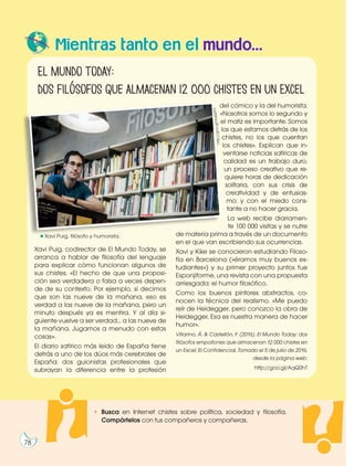 Mientras tanto en el mundo...
Xavi Puig, codirector de El Mundo Today, se
arranca a hablar de filosofía del lenguaje
para explicar cómo funcionan algunos de
sus chistes. «El hecho de que una proposi-
ción sea verdadera o falsa a veces depen-
de de su contexto. Por ejemplo, si decimos
que son las nueve de la mañana, eso es
verdad a las nueve de la mañana, pero un
minuto después ya es mentira. Y al día si-
guiente vuelve a ser verdad... a las nueve de
la mañana. Jugamos a menudo con estas
cosas».
El diario satírico más leído de España tiene
detrás a uno de los dúos más cerebrales de
España: dos guionistas profesionales que
subrayan la diferencia entre la profesión
del cómico y la del humorista.
«Nosotros somos lo segundo y
el matiz es importante. Somos
los que estamos detrás de los
chistes, no los que cuentan
los chistes». Explican que in-
ventarse noticias satíricas de
calidad es un trabajo duro,
un proceso creativo que re-
quiere horas de dedicación
solitaria, con sus crisis de
creatividad y de entusias-
mo; y con el miedo cons-
tante a no hacer gracia.
La web recibe diariamen-
te 100 000 visitas y se nutre
de materia prima a través de un documento
en el que van escribiendo sus ocurrencias.
Xavi y Kike se conocieron estudiando Filoso-
fía en Barcelona («éramos muy buenos es-
tudiantes») y su primer proyecto juntos fue
Esponjiforme, una revista con una propuesta
arriesgada: el humor filosófico.
Como los buenos pintores abstractos, co-
nocen la técnica del realismo. «Me puedo
reír de Heidegger, pero conozco la obra de
Heidegger. Esa es nuestra manera de hacer
humor».
Villarino, Á. & Castellón, F. (2016). El Mundo Today: dos
filósofos empollones que almacenan 12 000 chistes en
un Excel. El Confidencial. Tomado el 5 de julio de 2016,
desde la página web:
http://goo.gl/AqQ0hT
ht
tp
://
go
o.
gl
/A
qQ
0h
T
El Mundo Today:
dos filósofos que almacenan 12 000 chistes en un Excel
Xavi Puig, filósofo y humorista.
• Busca en Internet chistes sobre política, sociedad y filosofía.
Compártelos con tus compañeros y compañeras.
78
 