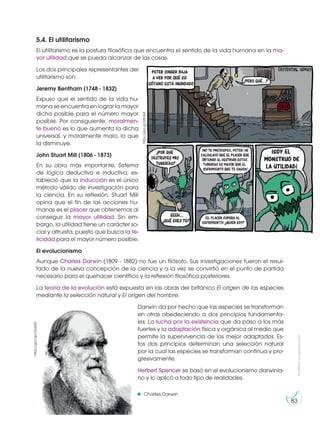 Prohibida
su
reproducción
83
5.4. El utilitarismo
El utilitarismo es la postura filosófica que encuentra el sentido de la vida humana en la ma-
yor utilidad que se pueda alcanzar de las cosas.
Los dos principales representantes del
utilitarismo son:
Jeremy Bentham (1748 - 1832)
Expuso que el sentido de la vida hu-
mana se encuentra en lograr la mayor
dicha posible para el número mayor
posible. Por consiguiente, moralmen-
te bueno es lo que aumenta la dicha
universal, y moralmente malo, lo que
la disminuye.
John Stuart Mill (1806 - 1873)
En su obra más importante, Sistema
de lógica deductiva e inductiva, es-
tableció que la inducción es el único
método válido de investigación para
la ciencia. En su reflexión, Stuart Mill
opina que el fin de las acciones hu-
manas es el placer que obtenemos al
conseguir la mayor utilidad. Sin em-
bargo, la utilidad tiene un carácter so-
cial y altruista, puesto que busca la fe-
licidad para el mayor número posible.
El evolucionismo
Aunque Charles Darwin (1809 - 1882) no fue un filósofo. Sus investigaciones fueron el resul-
tado de la nueva concepción de la ciencia y a la vez se convirtió en el punto de partida
necesario para el quehacer científico y la reflexión filosófica posteriores.
La teoría de la evolución está expuesta en las obras del británico El origen de las especies
mediante la selección natural y El origen del hombre.
Darwin da por hecho que las especies se transforman
en otras obedeciendo a dos principios fundamenta-
les: La lucha por la existencia que da paso a los más
fuertes y la adaptación física y orgánica al medio que
permite la supervivencia de los mejor adaptados. Es-
tos dos principios determinan una selección natural
por la cual las especies se transforman continua y pro-
gresivamente.
Herbert Spencer se basó en el evolucionismo darwinia-
no y lo aplicó a todo tipo de realidades.
Charles Darwin
http://goo.gl/h0fnK4
https://goo.gl/c5UsM4
 