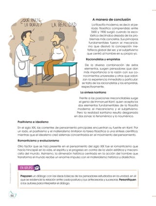 Prohibida
su
reproducción
86
A manera de conclusión
La filosofía moderna, es decir, el pe-
ríodo filosófico comprendido entre
1600 y 1900 surgió cuando la esco-
lástica declinaba alejada de los pro-
blemas más concretos. Sus principios
fundamentales fueron el mecanicis-
mo que disolvió la concepción me-
tafísica global del ser, y el subjetivismo
que centró al hombre en su propio yo.
Racionalistas y empiristas
De la diversa combinación de estos
elementos, surgen pensadores que dan
más importancia a la razón con sus co-
nocimientos universales y otros que valori-
zan la experiencia inmediata y particular:
se trata de los racionalistas y los empiristas,
respectivamente.
La síntesis kantiana
Frente a las posiciones irreconciliables surge
el genio de Immanuel Kant, quien acepta los
dos elementos fundamentales de la filosofía
moderna: el mecanicismo y el subjetivismo.
Pero la realidad kantiana resulta desgarrada
en dos zonas: lo fenoménico y lo nouménico.
Positivismo e idealismo
En el siglo XIX, las corrientes de pensamiento principales encuentran su fuente en Kant. Por
un lado, el positivismo y el materialismo limitaron la tarea filosófica a una síntesis científica,
mientras que el idealismo creó sistemas concentrados en el movimiento del pensamiento.
Romanticismo y evolucionismo
Otro factor que se hizo presente en el pensamiento del siglo XIX fue el romanticismo que
hacía hincapié en la vida, el espíritu y el progreso en contra de la visión estática y mecani-
cista del mundo. Asimismo, la dimensión histórica centrada en la acción del hombre que
transforma el mundo recibe un enorme impulso con el materialismo histórico y dialéctico.
Preparen un diálogo con las ideas básicas de los pensadores estudiados en la unidad, en el
que se evidencie la relación entre cada postura y sus antecesoras y sucesoras. Personifiquen
a los autores para interpretar el diálogo.
en grupo
 