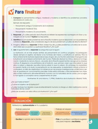 Para finalizar
1. Compara los pensamientos antiguo, medieval y moderno e identifica los problemas concretos
abordados en cada uno.
Ejemplo de respuesta:
• Pensamiento antiguo: Fundamento de la realidad.
• Pensamiento medieval: Dios.
• Pensamiento moderno: El conocimiento.
2. Responde: ¿A cuáles períodos de la filosofía se refieren las expresiones «sumergido en Dios» y «su-
mergido en el mundo»? Explica tus respuestas.
3. Identifica los principales problemas de la filosofía moderna que se relacionen con los problemas
cotidianos. Responde: ¿Has considerado alguno de esos problemas? ¿Cuáles de ellos te afectan?
4. Imagina, reflexiona y responde: Si Marx viviese hoy día ¿cuáles problemas concretos de la socie-
dad crees que ocuparían su quehacer filosófico? ¿Por qué?
5. Lee el siguiente texto y responde las preguntas que le siguen:
La Ilustración, en el más amplio sentido de pensamiento en continuo progreso, ha perseguido
desde siempre el objetivo de liberar a los hombres del miedo y constituirlos en señores. Pero la
tierra enteramente ilustrada resplandece bajo el signo de una triunfal calamidad. El programa de
la Ilustración era el desencantamiento del mundo. Pretendía disolver los mitos y derrocar la imagi-
nación mediante la ciencia. Bacon, «el padre de la filosofía experimental» recoge ya los diversos
motivos. Él desprecia a los partidarios de la tradición, que «primero creen que otros saben lo que
ellos no saben; y después, que ellos mismos saben lo que no saben». Sin embargo, la credulidad,
la aversión frente a la duda, la precipitación en las respuestas, la pedantería cultural, el temor a
contradecir, la falta de objetividad, la indolencia en las propias investigaciones, el fetichismo ver-
bal, el quedarse en conocimientos parciales: todas estas actitudes y otras semejantes han impe-
dido el feliz matrimonio del entendimiento humano con la naturaleza de las cosas y, en su lugar,
lo han ligado a conceptos vanos y experimentos sin plan.
Horkheimer, M. and Adorno, T. (1994). Dialéctica de la ilustración. Madrid: Trotta.
¿De qué habla el texto?
¿Cuál es el objetivo de la Ilustración?
¿Cuáles factores han llevado a que el entendimiento humano no tenga un «feliz matrimonio» con la
naturaleza de las cosas?
¿Estás de acuerdo con esta crítica a la Ilustración? ¿Por qué?
EVALUACIÓN
•Escribe la opinión de tu familia. •Pide a tu profesor o profesora sugeren-
cias para mejorar y escríbelas.
•Trabajo personal
Reflexiona y autoevalúate en tu cuaderno:
•Trabajo en equipo
¿Cómo ha sido mi actitud
frente al trabajo?
¿He compartido con mis
compañeros y compañeras?
¿He cumplido
mis tareas?
¿He respetado las opiniones
de los demás?
¿Qué aprendí
en esta unidad?
Prohibida
su
reproducción
89
 