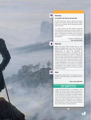 Película:
Noticias:
Web:
Los países más felices del planeta
En 2016 Dinamarca volvió a alcanzar el primer
puesto como país más feliz del mundo, según
afirmó hoy el estudio World Happiness presen-
tado en Roma.
La cuarta edición de este informe, realizado
para Naciones Unidas por el Earth Institute de
la Universidad de Columbia en Nueva York, cla-
sifica a 156 países de acuerdo con la felicidad
de sus ciudadanos y con su sensación subjetiva
de bienestar.
Luego del Renacimiento y la Ilustración, justo
cuando el mundo creyó haber alcanzado el
culmen de la racionalidad y la felicidad produc-
to de la técnica, las guerras mundiales devela-
ron la insuficiencia de tales avances en la pro-
cura de un mundo más humano. Surge así un
nuevo clima de pensamiento que ocupará su
quehacer literario y filosófico en los problemas
de la existencia concreta. Esta será la caracte-
rística de la filosofía contemporánea.
Antes de partir (The bucket list) es una
película protagonizada por Jack Nicholson y
Morgan Freeman, que refleja tres problemas
existenciales: el deseo de felicidad, la
inminencia de la muerte y la aceptación de las
decisiones tomadas en la vida. El profesor de
filosofía Carter Chambers pide a sus estudiantes
hacer una lista de las cosas que quisieran hacer
antes de morir, pero antes de él mismo hacer
la suya, transcurre su vida entre familia, trabajo
y responsabilidades, hasta que se encuentra
enfermo de cáncer en la cama de un hospital,
compartiendo con alguien que ya con poca
esperanza de vida pero mucho dinero, sí puede
cumplir sus sueños.
El siguiente enlace lleva a un blog del cual se
pueden descargar libros de filosofía ilustrados
tipo cómic:
Extraído y adaptado de:
http://goo.gl/wKoWFG
https://goo.gl/B2v3Ge
En contexto: Prohibida
su
reproducción
91
 