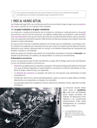 Prohibida
su
reproducción
1. Paso al mundo actual
Los finales del siglo XIX y los comienzos del XX se encontraron bajo el signo de una profun-
da crisis y cambio en los campos más variados.
1.1. La gran industria y el gran comercio
La invención y perfeccionamiento de la máquina cambiaron radicalmente la situación
económica y social de las naciones. Los talleres artesanales sucumbieron ante las fábri-
cas mecanizadas en las que la mano de obra era numéricamente inferior, pero la produc-
ción era exponencialmente superior. Mecanizar las fábricas requería de capital, que solo
poseía la clase adinerada.
En pocos años muchas ciudades doblaron el número de sus habitantes, y el antiguo cen-
tro urbano fue rodeado por suburbios en los que vivían los obreros de las fábricas (el pro-
letariado) que habían abandonado el campo y los talleres artesanales en búsqueda de
empleo, riqueza y comodidad.
Para recuperar la inversión de capital, los industriales necesitaron ampliar el mercado me-
diante la publicidad y el crédito y se expandieron a cada vez más territorios.
El liberalismo económico
Como consecuencia del anhelo de libertad, el siglo XIX es testigo del triunfo del liberalis-
mo en los ámbitos político y económico:
• Libertad completa para la industria y supresión de todas las trabas del sistema mercantil
con que el Estado regulaba la vida industrial y comercial. Limitación del Estado a man-
tener el orden, evitar el robo y el asesinato.
• La libertad de comercio y supresión de todos los monopolios que estorbaban la libre
competencia.
• Prohibición de formar uniones de trabajadores, cada uno de los cuales debía contratar,
libremente y por separado, su trabajo con el patrón.
• Las grandes potencias, Inglaterra, Francia, Alemania y Estados Unidos, aplicaron el siste-
ma liberal.
La situación resultó intole-
rable para el proletaria-
do, pues eran contratados
para largas jornadas de
trabajo, sin descanso ni be-
neficios, y en condiciones
infrahumanas. Entre estos
trabajadores se contaban
mujeres y niños.
La industrialización de los
siglos XIX y XX sometió a los
obreros a condiciones labora-
les injustas.
http://goo.
g
l
/
L
2
x
S
B
3
92
¿Las condiciones materiales de la vida humana influyen en la forma como entendemos la realidad?
¿Es posible que una sociedad industrializada tenga un pensamiento mítico?
 