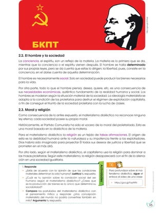 Prohibida
su
reproducción
95
2.2. El hombre y la sociedad
La conciencia, el espíritu, son un reflejo de la materia. La materia es lo primero que se da,
mientras que la conciencia o el espíritu vienen después. El hombre se halla determinado
por sus propias leyes, pero se da cuenta que estas lo dirigen; la libertad, pues, consiste en la
conciencia, en el darse cuenta de aquella determinación.
El hombre es necesariamente social. Solo en sociedad puede producir los bienes necesarios
para la vida.
Por otra parte, todo lo que el hombre piensa, desea, quiere, etc, es una consecuencia de
sus necesidades económicas, auténtico fundamento de la realidad humana y social. Los
hombres se modelan según la situación material de la sociedad. La ideología materialista se
adapta a la condición de los proletarios para destruir el régimen de explotación capitalista,
a fin de conseguir el triunfo de la sociedad proletaria con la lucha de clases.
2.3. Moral y religión
Como consecuencia de lo antes expuesto, el materialismo dialéctico no reconoce ninguna
ley eterna; cada sociedad posee su propia moral.
Históricamente, el Partido Comunista ha sido el vocero de la moral del proletariado. Esta es
una moral basada en la dialéctica de la materia.
Para el materialismo dialéctico la religión es un tejido de falsas afirmaciones. El origen de
esta es la debilidad humana ante la naturaleza y su impotencia frente a los explotadores.
Dios habría sido imaginado para proyectar Él todos sus deseos de justicia y libertad que se
prometen en el más allá.
Por otro lado, según el materialismo dialéctico, el capitalismo usa la religión para dominar a
las masas proletarias. Según este materialismo, la religión desaparecerá con el fin de la aliena-
ción en una sociedad igualitaria.
Para profundizar sobre el ma-
terialismo dialéctico, sigue el
enlace al video de una clase:
TIC
• https://goo.gl/Fay9XN
1. Responde:
• ¿Estás de acuerdo con la opinión de que las condiciones
materiales determinan la vida humana? Justifica tu respuesta.
• ¿Cuál es tu opinión sobre la condición social del ser
humano según el materialismo dialéctico? ¿Crees que
es la producción de bienes es lo único que determina su
sociabilidad?
• Compara los postulados del materialismo dialéctico con
el pensamiento mítico y responde: ¿Una concepción
materialista del mundo no podría convertirse también en
mito? Argumenta tu respuesta.
Actividades
http://goo.gl/ctOiqd
 