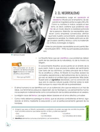 Prohibida
su
reproducción
96
3. El neorrealismo
El neorrealismo surge en oposición al
idealismo influido por el empirismo. Se de-
sarrolló en Inglaterra entre los siglos XIX y XX.
Como su nombre lo indica, acepta el rea-
lismo, es decir, sostiene que podemos cap-
tar de un modo directo la realidad profunda
de la persona. Además, los neorrealistas apa-
recen como empiristas convencidos; afirman
que todo nuestro conocimiento procede de la
experiencia sensible. Su interés particular se diri-
ge al saber científico teórico, como la matemáti-
ca, la física, la biología, la lógica.
Entre los principales neorrealistas se encuentra Ber-
trand Russell (1872 – 1970). Sus principales postulados
son:
• La filosofía tiene que ser científica y sus problemas deben
partir de las ciencias de la naturaleza, no de la moral o la
religión.
El conocimiento filosófico se encuentra en el ámbito de la
pura razón; todo lo que encierra la esfera del sentimiento
cae fuera de sus dominios. La tarea principal de la filoso-
fía es analítica y crítica. Al filósofo le incumbe aclarar los
conceptos, exposiciones y demostraciones de la ciencia, y
por eso se dedica al análisis lógico penetrante. Más tarde,
Russell será un agnóstico declarado, con la convicción de
que solo la ciencia natural puede informar sobre la reali-
dad aunque no vaya más allá de la probabilidad.
• El alma humana no se identifica con un yo sustancial, sino que se reduce a un haz de
ideas. Los fenómenos psíquicos dependen de los fisiológicos. Los pensamientos huma-
nos se explican materialmente como concentración de los datos sensibles en el cerebro.
• La religión nace del temor. Las reglas deben basarse en el amor afectivo y el saber.
• Como meta debemos perseguir la dicha, que se alcanza combatiendo el temor, vigo-
rizando el ánimo mediante la educación y con el perfeccionamiento general de los
hombres.
Para profundizar en el pen-
samiento de Bertrand Russell,
sigue el enlace a un vídeo ex-
plicativo y documental:
TIC
• https://goo.gl/YXy5RV
Bertrand Russell.
h
tt
p
:/
/
g
o
o
.g
l/
Q
d
0
h
Z
p
2. Imagina que eres un filósofo neorrealista o positivista y te piden escoger de una lista los proble-
mas concretos sobre los que debes escribir un libro ¿cuáles escogerías?:
•Dios
•La libertad
3. Identifica elementos comunes al empirismo y el neorrealismo.
Actividades
•El alma
•La naturaleza
•La justicia
•La naturaleza de la ideas
 