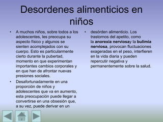 Desordenes alimenticios en
niños
• A muchos niños, sobre todos a los
adolescentes, les preocupa su
aspecto físico y algunos se
sienten acomplejados con su
cuerpo. Esto es particularmente
cierto durante la pubertad,
momento en que experimentan
importantes cambios corporales y
en que han de afrontar nuevas
presiones sociales.
• Desafortunadamente en una
proporción de niños y
adolescentes que va en aumento,
esta preocupación puede llegar a
convertirse en una obsesión que,
a su vez, puede derivar en un
• desórden alimenticio. Los
trastornos del apetito, como
la anorexia nerviosay la bulimia
nerviosa, provocan fluctuaciones
exageradas en el peso, interfieren
en la vida diaria y pueden
repercutir negativa y
permanentemente sobre la salud.
 