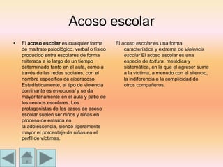 Acoso escolar
• El acoso escolar es cualquier forma
de maltrato psicológico, verbal o físico
producido entre escolares de forma
reiterada a lo largo de un tiempo
determinado tanto en el aula, como a
través de las redes sociales, con el
nombre específico de ciberacoso
Estadísticamente, el tipo de violencia
dominante es emocional y se da
mayoritariamente en el aula y patio de
los centros escolares. Los
protagonistas de los casos de acoso
escolar suelen ser niños y niñas en
proceso de entrada en
la adolescencia, siendo ligeramente
mayor el porcentaje de niñas en el
perfil de víctimas.
El acoso escolar es una forma
característica y extrema de violencia
escolar El acoso escolar es una
especie de tortura, metódica y
sistemática, en la que el agresor sume
a la víctima, a menudo con el silencio,
la indiferencia o la complicidad de
otros compañeros.
 