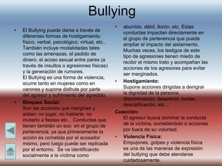 Bullying
• El Bullying puede darse a través de
diferentes formas de hostigamiento:
físico, verbal, psicológico, virtual, etc..
También incluye modalidades tales
como las amenazas, el pedido de
dinero, el acoso sexual entre pares (a
través de insultos o agresiones físicas)
y la generación de rumores.
El Bullying es una forma de violencia,
ocurre tanto en mujeres como en
varones y supone disfrute por parte
del agresor y sufrimiento del agredido.
• Bloqueo Social:
Son las acciones que marginan y
aíslan: no jugar, no hablarle, no
invitarlo a fiestas etc.. Conductas que
tienen también un eco en el grupo de
pertenencia, ya que primeramente la
acción es cometida por el acosador
mismo, pero luego puede ser replicada
por el entorno. Se va identificando
socialmente a la víctima como
• aburrido, débil, llorón, etc. Estas
conductas impactan directamente en
el grupo de pertenencia que puede
ampliar el impacto del aislamiento.
Muchas veces, los testigos de este
tipo de agresiones tienen miedo de
recibir el mismo trato y acompañan las
acciones de los agresores para evitar
ser marginados.
• Hostigamiento:
Supone acciones dirigidas a denigrar
la dignidad de la persona,
discriminación, desprecio, burlas,
descalificación, etc…
Coacción:
El agresor busca dominar la conducta
de la víctima, sometiéndolo a acciones
por fuera de su voluntad.
• Violencia Física:
Empujones, golpes y violencia física
es una de las maneras de expresión
del bullying que debe atenderse
cuidadosamente.
 