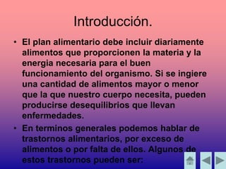 • El plan alimentario debe incluir diariamente
alimentos que proporcionen la materia y la
energia necesaria para el buen
funcionamiento del organismo. Si se ingiere
una cantidad de alimentos mayor o menor
que la que nuestro cuerpo necesita, pueden
producirse desequilibrios que llevan
enfermedades.
• En terminos generales podemos hablar de
trastornos alimentarios, por exceso de
alimentos o por falta de ellos. Algunos de
estos trastornos pueden ser:
Introducción.
 